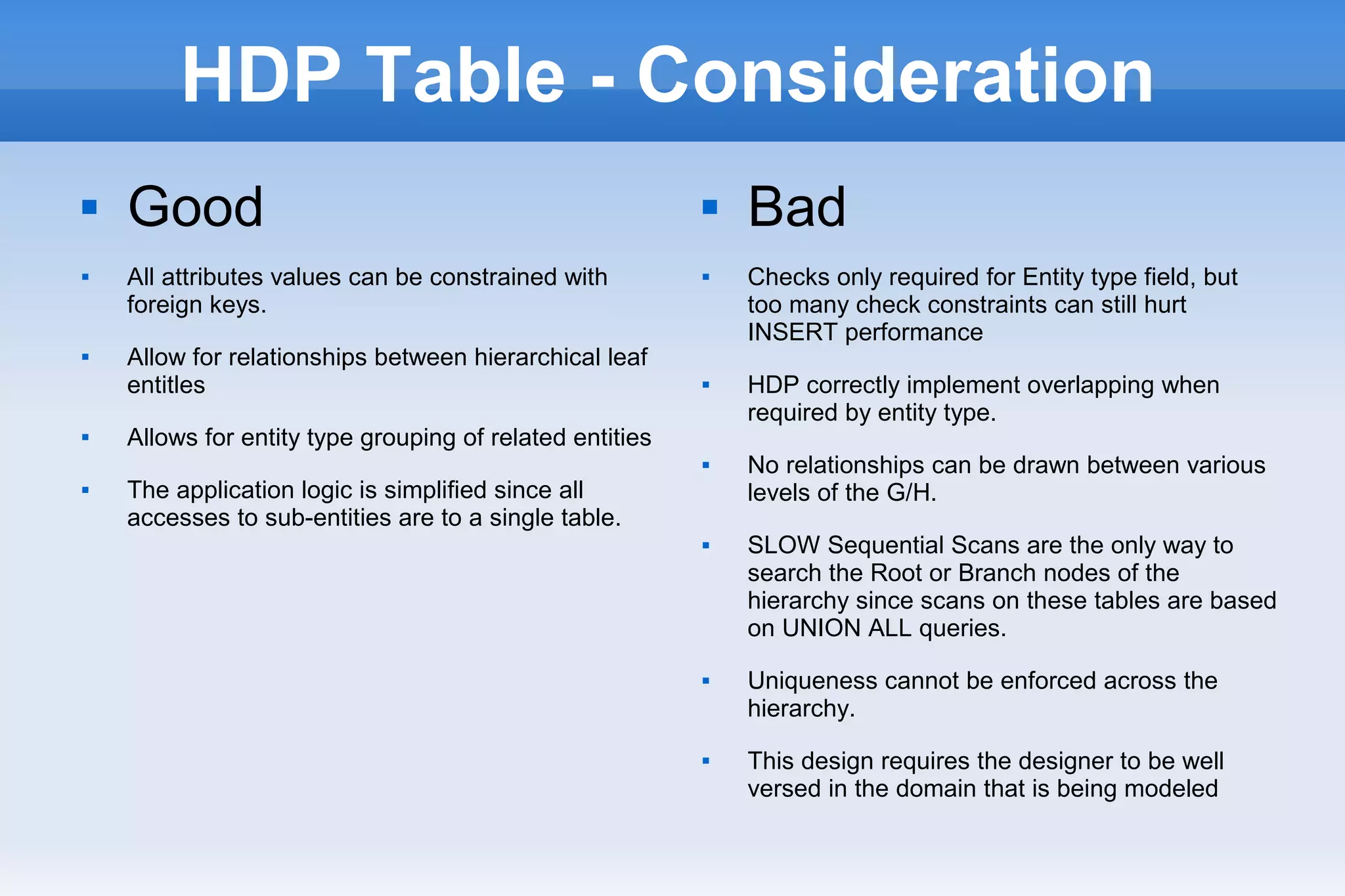 HDP Table - Consideration
 Good
 All attributes values can be constrained with
foreign keys.
 Allow for relationships between hierarchical leaf
entitles
 Allows for entity type grouping of related entities
 The application logic is simplified since all
accesses to sub-entities are to a single table.
 Bad
 Checks only required for Entity type field, but
too many check constraints can still hurt
INSERT performance
 HDP correctly implement overlapping when
required by entity type.
 No relationships can be drawn between various
levels of the G/H.
 SLOW Sequential Scans are the only way to
search the Root or Branch nodes of the
hierarchy since scans on these tables are based
on UNION ALL queries.
 Uniqueness cannot be enforced across the
hierarchy.
 This design requires the designer to be well
versed in the domain that is being modeled
 