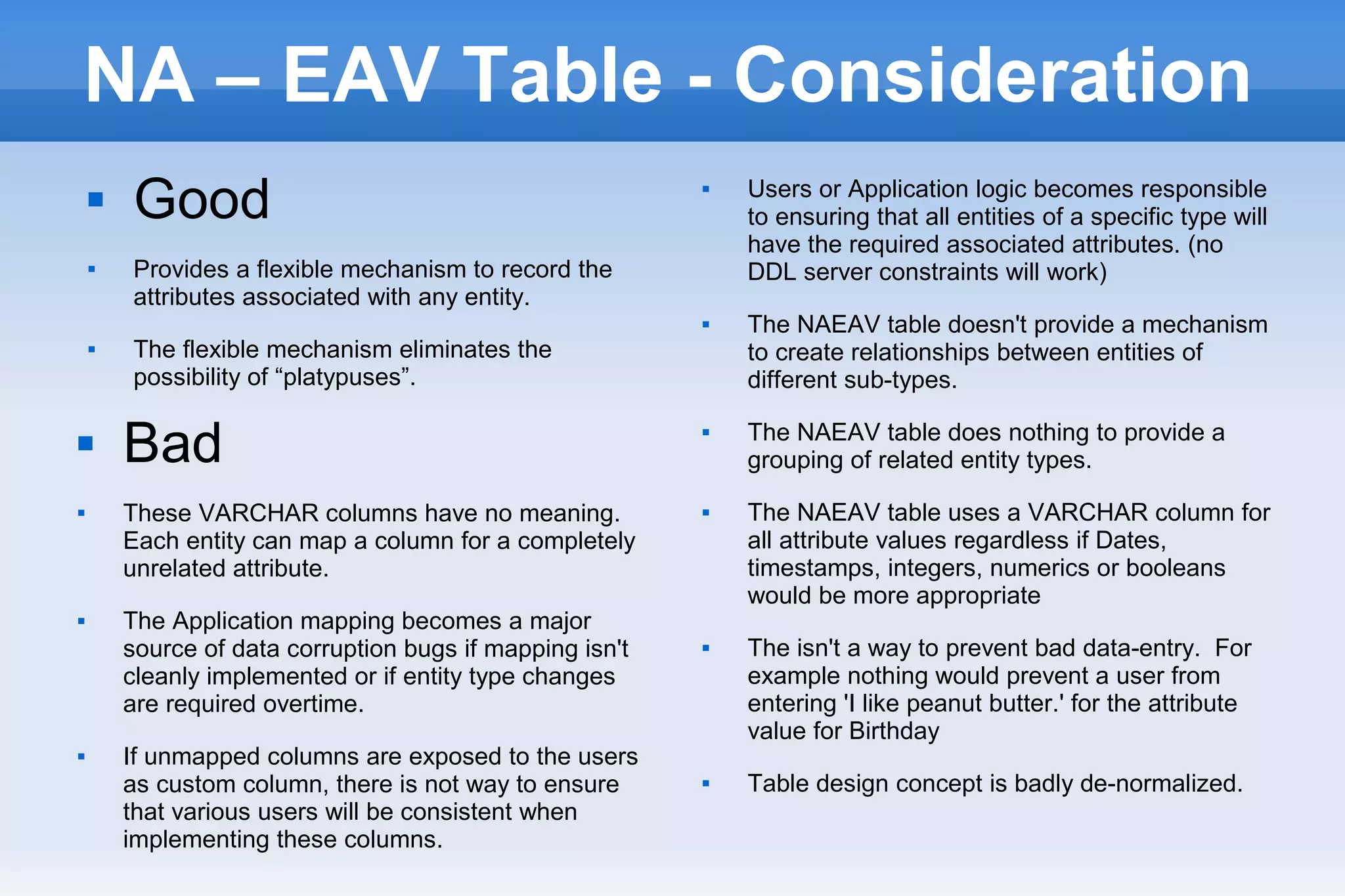 NA – EAV Table - Consideration
 Good
 Provides a flexible mechanism to record the
attributes associated with any entity.
 The flexible mechanism eliminates the
possibility of “platypuses”.
 Users or Application logic becomes responsible
to ensuring that all entities of a specific type will
have the required associated attributes. (no
DDL server constraints will work)
 The NAEAV table doesn't provide a mechanism
to create relationships between entities of
different sub-types.
 The NAEAV table does nothing to provide a
grouping of related entity types.
 The NAEAV table uses a VARCHAR column for
all attribute values regardless if Dates,
timestamps, integers, numerics or booleans
would be more appropriate
 The isn't a way to prevent bad data-entry. For
example nothing would prevent a user from
entering 'I like peanut butter.' for the attribute
value for Birthday
 Table design concept is badly de-normalized.
 Bad
 These VARCHAR columns have no meaning.
Each entity can map a column for a completely
unrelated attribute.
 The Application mapping becomes a major
source of data corruption bugs if mapping isn't
cleanly implemented or if entity type changes
are required overtime.
 If unmapped columns are exposed to the users
as custom column, there is not way to ensure
that various users will be consistent when
implementing these columns.
 