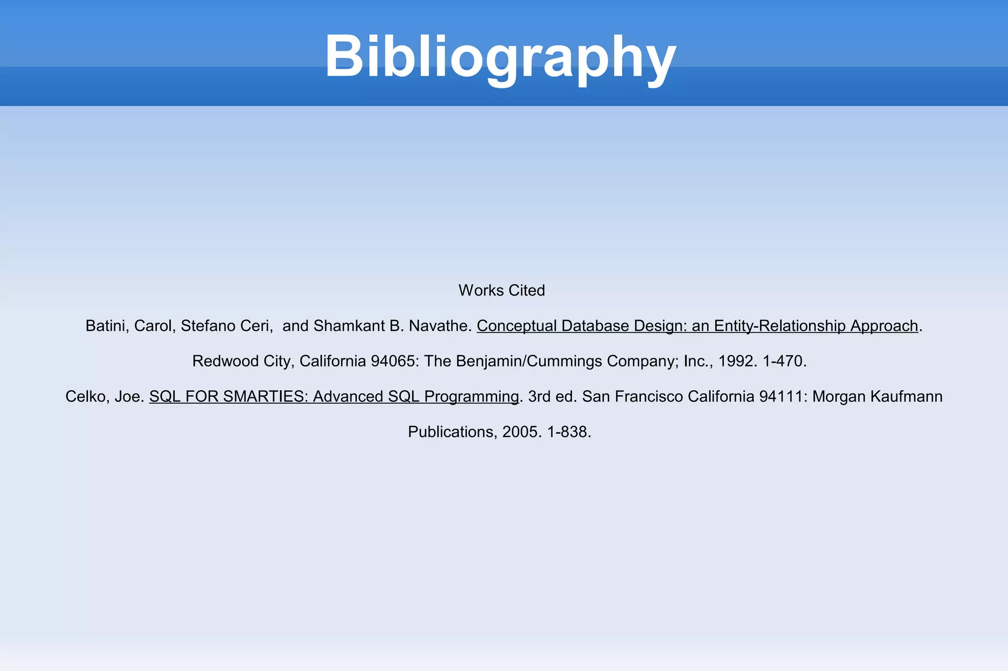 Bibliography
Works Cited
Batini, Carol, Stefano Ceri, and Shamkant B. Navathe. Conceptual Database Design: an Entity-Relationship Approach.
Redwood City, California 94065: The Benjamin/Cummings Company; Inc., 1992. 1-470.
Celko, Joe. SQL FOR SMARTIES: Advanced SQL Programming. 3rd ed. San Francisco California 94111: Morgan Kaufmann
Publications, 2005. 1-838.
 