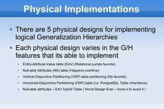 Physical Implementations
 There are 5 physical designs for implementing
logical Generalization Hierarchies
 Each physical design varies in the G/H
features that its able to implement
 Entity-Attribute-Value table (EAV) (Relational purists favorite)
 Null-able Attributes (NA) table (Happens overtime)
 Vertical Disjunctive Partitioning (VDP) table partitioning (My favorite)
 Horizontal Disjunctive Partitioning (HDP) table (i.e. PostgreSQL Table inheritance)
 Null-able attributes – EAV hybrid Table ( Worst Design Ever – know it to avoid it )
 