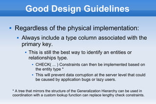 Good Design Guidelines
 Regardless of the physical implementation:
 Always include a type column associated with the
primary key.
 This is still the best way to identify an entities or
relationships type.
 CHECK( ... ) Constraints can then be implemented based on
the entity type *
 This will prevent data corruption at the server level that could
be caused by application bugs or lazy users.
* A tree that mirrors the structure of the Generalization Hierarchy can be used in
coordination with a custom lookup function can replace lengthy check constraints.
 