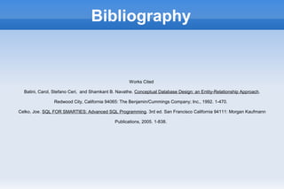 Bibliography
Works Cited
Batini, Carol, Stefano Ceri, and Shamkant B. Navathe. Conceptual Database Design: an Entity-Relationship Approach.
Redwood City, California 94065: The Benjamin/Cummings Company; Inc., 1992. 1-470.
Celko, Joe. SQL FOR SMARTIES: Advanced SQL Programming. 3rd ed. San Francisco California 94111: Morgan Kaufmann
Publications, 2005. 1-838.
 