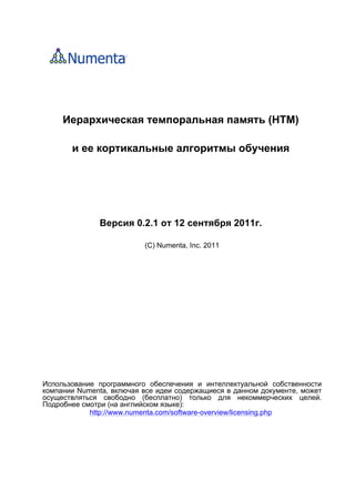 Иерархическая темпоральная память (HTM)
и ее кортикальные алгоритмы обучения
Версия 0.2.1 от 12 сентября 2011г.
(С) Numenta, Inc. 2011
Использование программного обеспечения и интеллектуальной собственности
компании Numenta, включая все идеи содержащиеся в данном документе, может
осуществляться свободно (бесплатно) только для некоммерческих целей.
Подробнее смотри (на английском языке):
http://www.numenta.com/software-overview/licensing.php
 