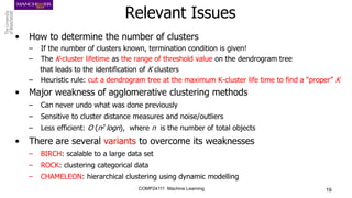 COMP24111 Machine Learning 19
Relevant Issues
• How to determine the number of clusters
– If the number of clusters known, termination condition is given!
– The K-cluster lifetime as the range of threshold value on the dendrogram tree
that leads to the identification of K clusters
– Heuristic rule: cut a dendrogram tree at the maximum K-cluster life time to find a “proper” K
• Major weakness of agglomerative clustering methods
– Can never undo what was done previously
– Sensitive to cluster distance measures and noise/outliers
– Less efficient: O (n2 logn), where n is the number of total objects
• There are several variants to overcome its weaknesses
– BIRCH: scalable to a large data set
– ROCK: clustering categorical data
– CHAMELEON: hierarchical clustering using dynamic modelling
 