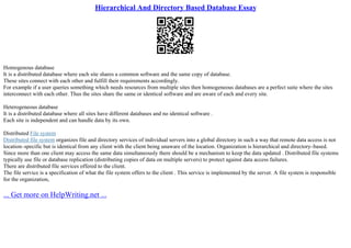 Hierarchical And Directory Based Database Essay
Homogenous database
It is a distributed database where each site shares a common software and the same copy of database.
These sites connect with each other and fulfill their requirements accordingly.
For example if a user queries something which needs resources from multiple sites then homogeneous databases are a perfect suite where the sites
interconnect with each other. Thus the sites share the same or identical software and are aware of each and every site.
Heterogeneous database
It is a distributed database where all sites have different databases and no identical software .
Each site is independent and can handle data by its own.
Distributed File system
Distributed file system organizes file and directory services of individual servers into a global directory in such a way that remote data access is not
location–specific but is identical from any client with the client being unaware of the location. Organization is hierarchical and directory–based.
Since more than one client may access the same data simultaneously there should be a mechanism to keep the data updated . Distributed file systems
typically use file or database replication (distributing copies of data on multiple servers) to protect against data access failures.
There are distributed file services offered to the client.
The file service is a specification of what the file system offers to the client . This service is implemented by the server. A file system is responsible
for the organization,
... Get more on HelpWriting.net ...
 