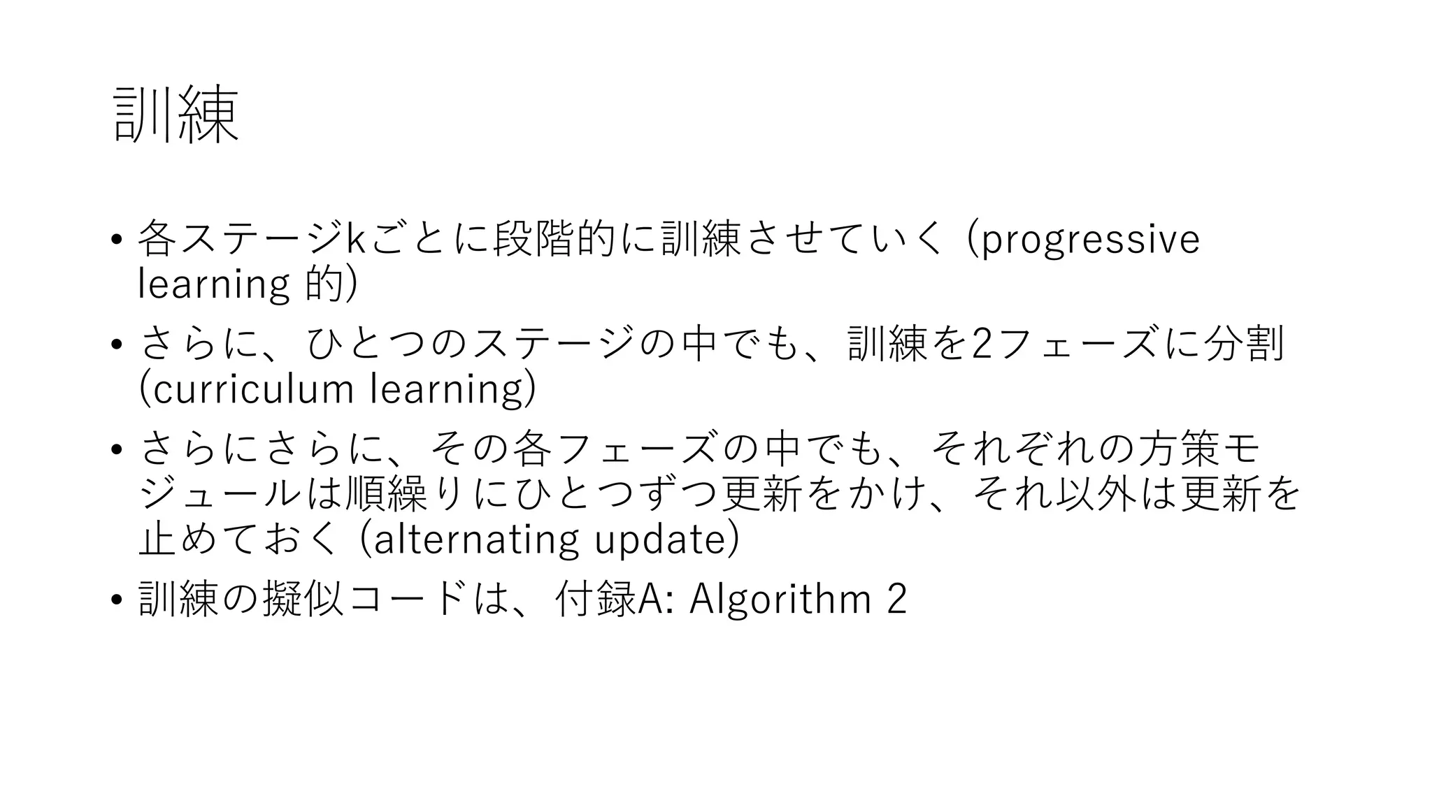 訓練
• 各ステージkごとに段階的に訓練させていく (progressive
learning 的)
• さらに、ひとつのステージの中でも、訓練を2フェーズに分割
(curriculum learning)
• さらにさらに、その各フェーズの中でも、それぞれの方策モ
ジュールは順繰りにひとつずつ更新をかけ、それ以外は更新を
止めておく (alternating update)
• 訓練の擬似コードは、付録A: Algorithm 2
 