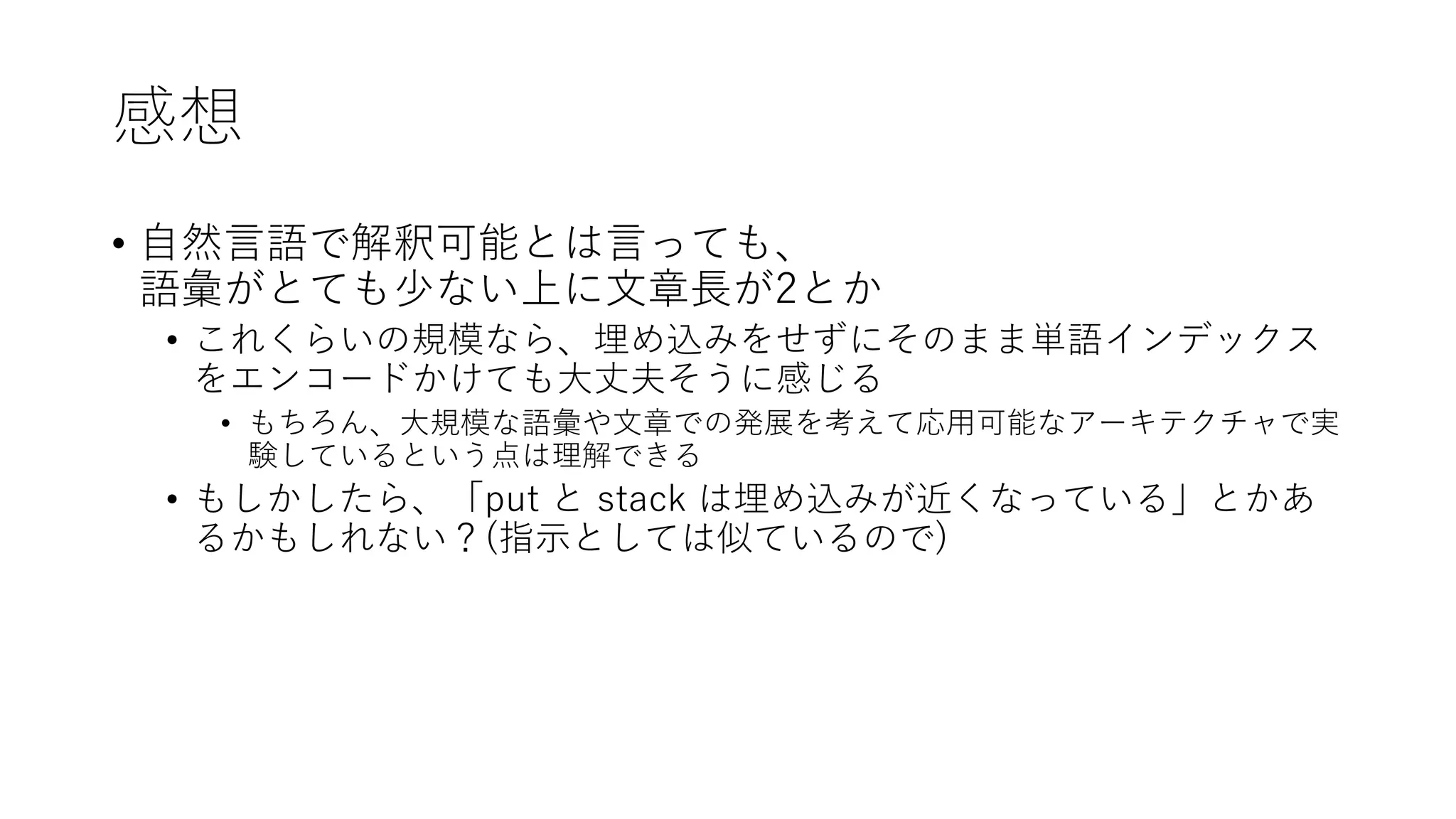 感想
• 自然言語で解釈可能とは言っても、
語彙がとても少ない上に文章長が2とか
• これくらいの規模なら、埋め込みをせずにそのまま単語インデックス
をエンコードかけても大丈夫そうに感じる
• もちろん、大規模な語彙や文章での発展を考えて応用可能なアーキテクチャで実
験しているという点は理解できる
• もしかしたら、「put と stack は埋め込みが近くなっている」とかあ
るかもしれない？(指示としては似ているので)
 