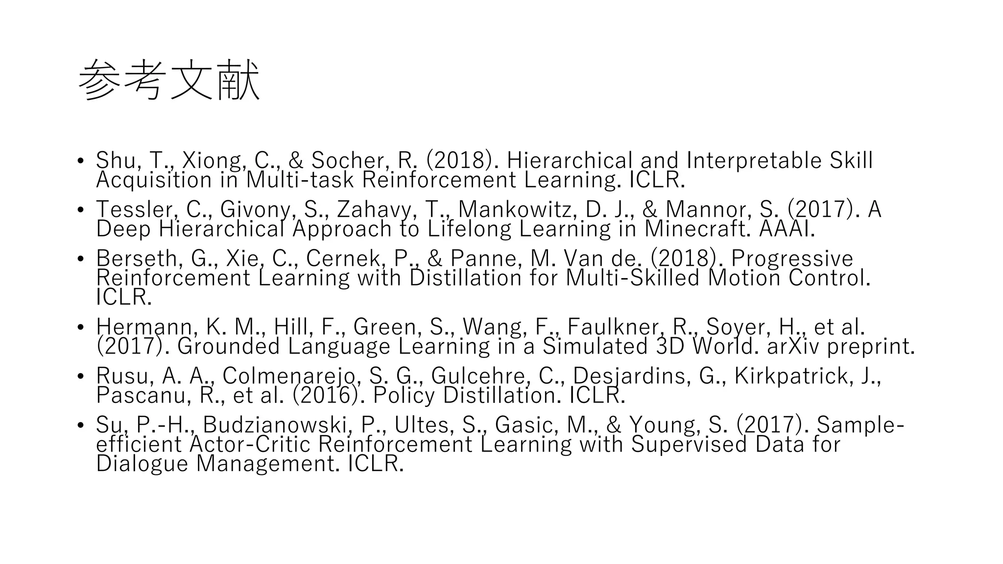 参考文献
• Shu, T., Xiong, C., & Socher, R. (2018). Hierarchical and Interpretable Skill
Acquisition in Multi-task Reinforcement Learning. ICLR.
• Tessler, C., Givony, S., Zahavy, T., Mankowitz, D. J., & Mannor, S. (2017). A
Deep Hierarchical Approach to Lifelong Learning in Minecraft. AAAI.
• Berseth, G., Xie, C., Cernek, P., & Panne, M. Van de. (2018). Progressive
Reinforcement Learning with Distillation for Multi-Skilled Motion Control.
ICLR.
• Hermann, K. M., Hill, F., Green, S., Wang, F., Faulkner, R., Soyer, H., et al.
(2017). Grounded Language Learning in a Simulated 3D World. arXiv preprint.
• Rusu, A. A., Colmenarejo, S. G., Gulcehre, C., Desjardins, G., Kirkpatrick, J.,
Pascanu, R., et al. (2016). Policy Distillation. ICLR.
• Su, P.-H., Budzianowski, P., Ultes, S., Gasic, M., & Young, S. (2017). Sample-
efficient Actor-Critic Reinforcement Learning with Supervised Data for
Dialogue Management. ICLR.
 