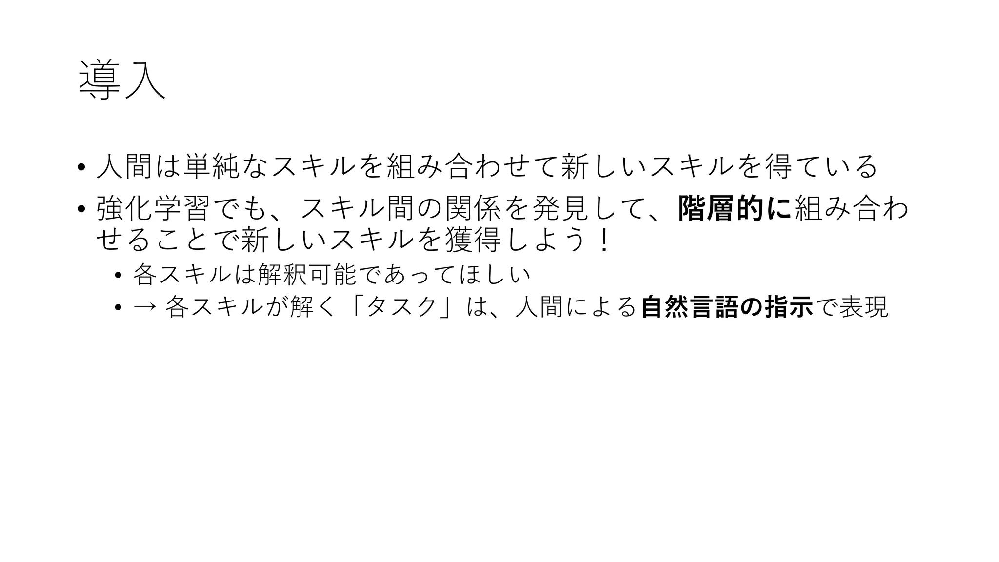 導入
• 人間は単純なスキルを組み合わせて新しいスキルを得ている
• 強化学習でも、スキル間の関係を発見して、階層的に組み合わ
せることで新しいスキルを獲得しよう！
• 各スキルは解釈可能であってほしい
• → 各スキルが解く「タスク」は、人間による自然言語の指示で表現
 