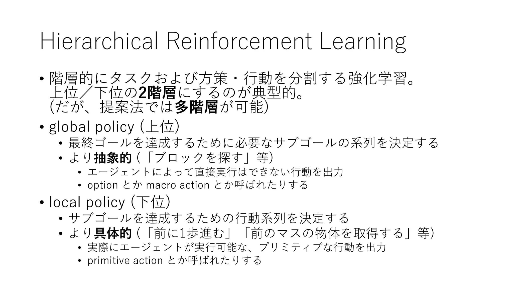 Hierarchical Reinforcement Learning
• 階層的にタスクおよび方策・行動を分割する強化学習。
上位／下位の2階層にするのが典型的。
(だが、提案法では多階層が可能)
• global policy (上位)
• 最終ゴールを達成するために必要なサブゴールの系列を決定する
• より抽象的 (「ブロックを探す」等)
• エージェントによって直接実行はできない行動を出力
• option とか macro action とか呼ばれたりする
• local policy (下位)
• サブゴールを達成するための行動系列を決定する
• より具体的 (「前に1歩進む」「前のマスの物体を取得する」等)
• 実際にエージェントが実行可能な、プリミティブな行動を出力
• primitive action とか呼ばれたりする
 
