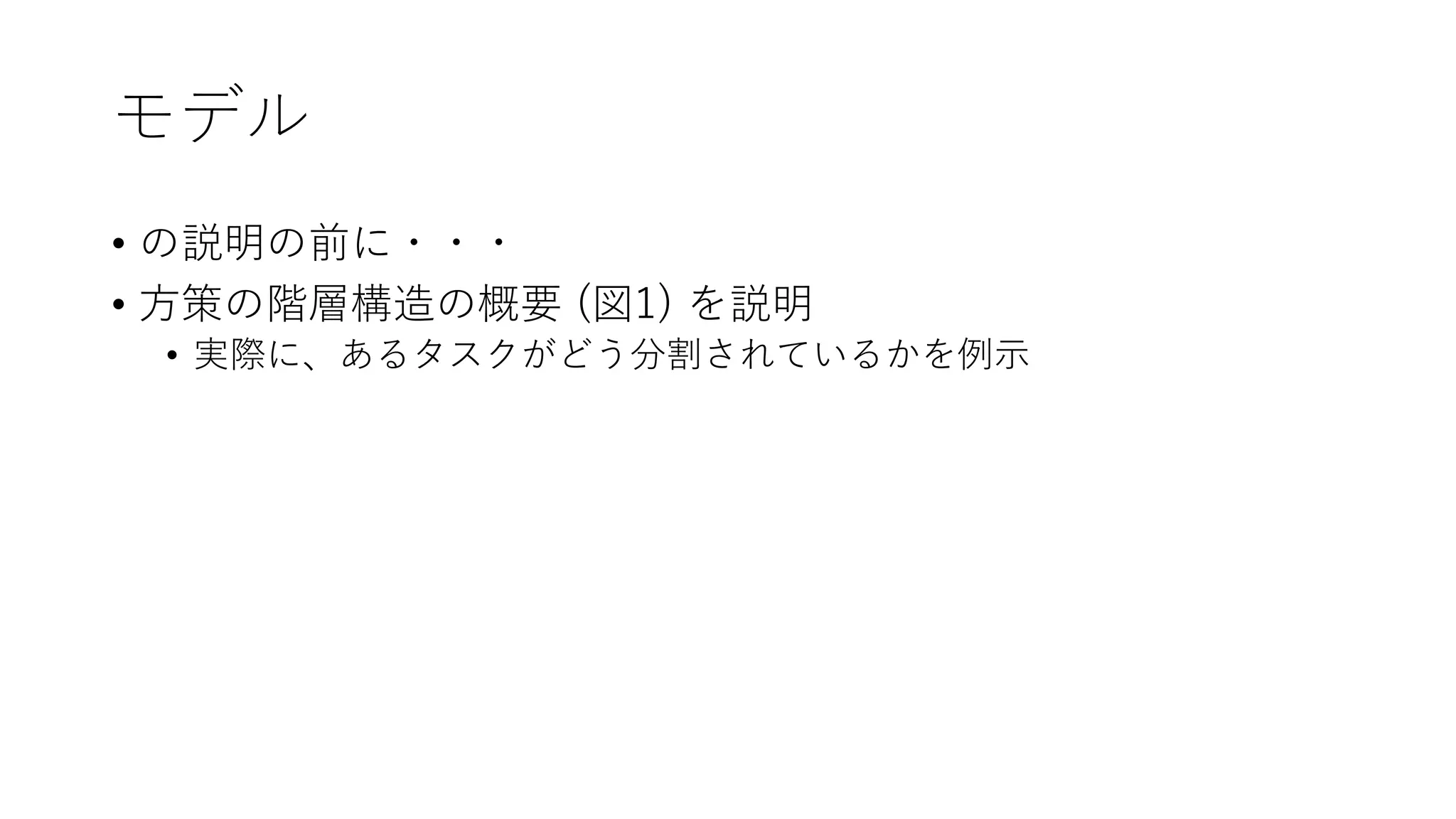 モデル
• の説明の前に・・・
• 方策の階層構造の概要 (図1) を説明
• 実際に、あるタスクがどう分割されているかを例示
 