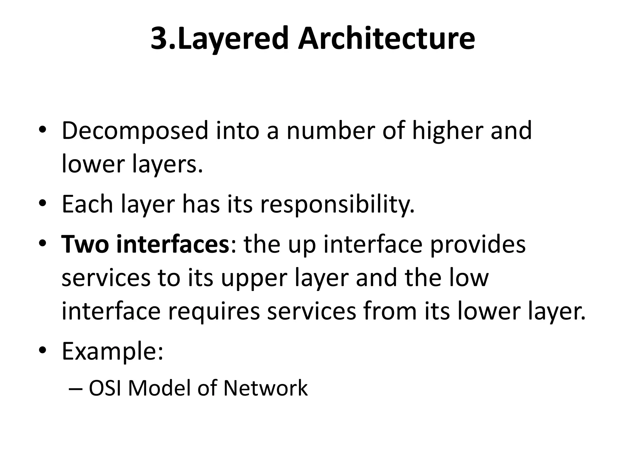 3.Layered Architecture
• Decomposed into a number of higher and
lower layers.
• Each layer has its responsibility.
• Two interfaces: the up interface provides
services to its upper layer and the low
interface requires services from its lower layer.
• Example:
– OSI Model of Network
 