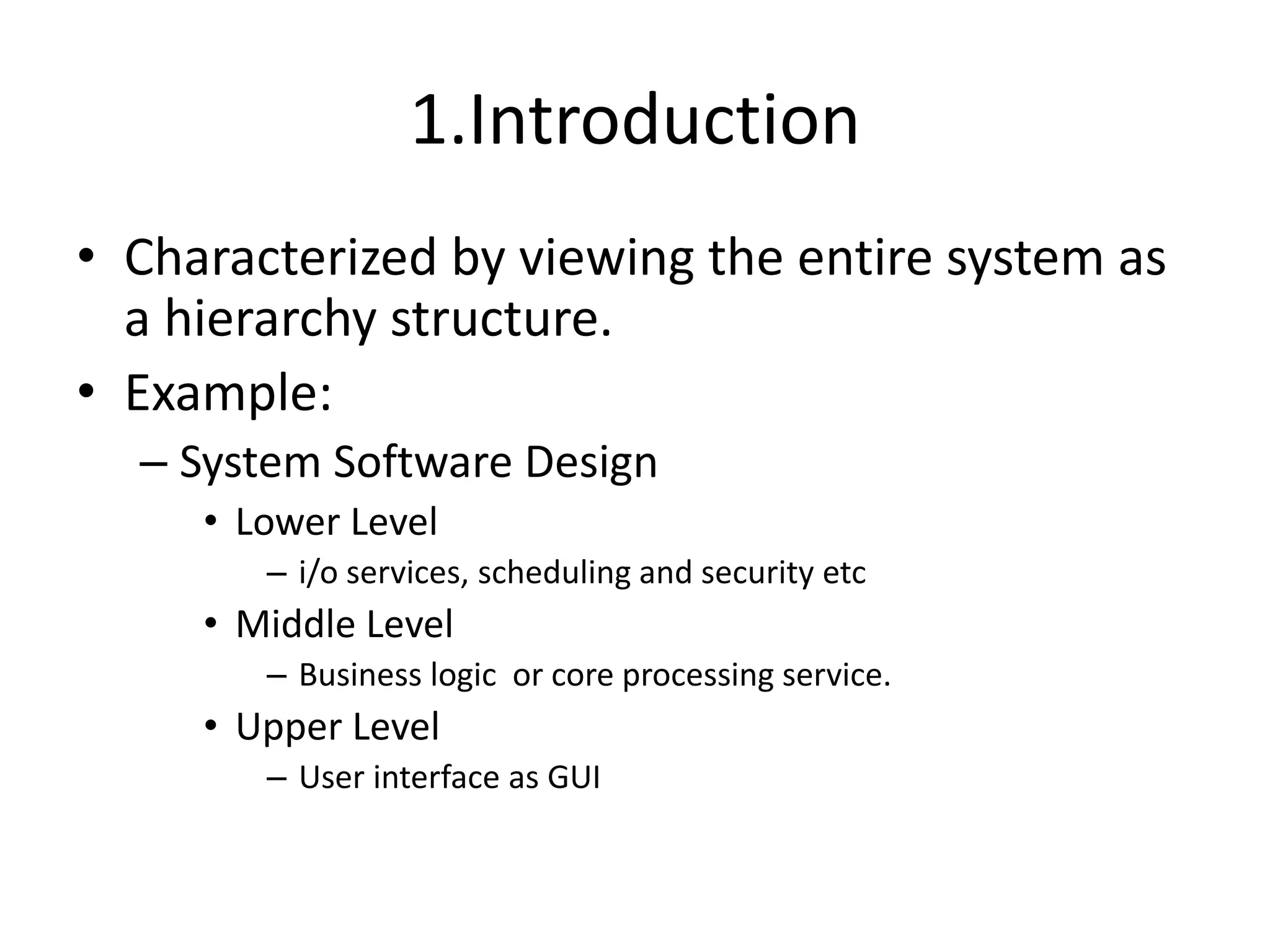 1.Introduction
• Characterized by viewing the entire system as
a hierarchy structure.
• Example:
– System Software Design
• Lower Level
– i/o services, scheduling and security etc
• Middle Level
– Business logic or core processing service.
• Upper Level
– User interface as GUI
 