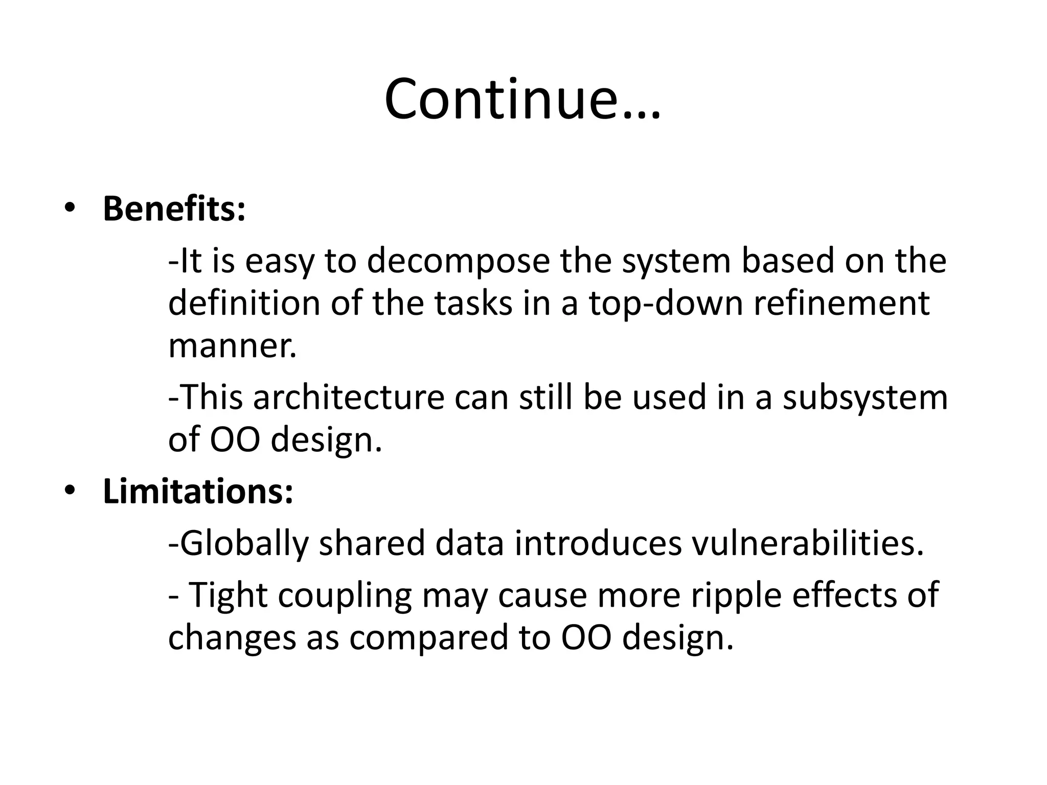 Continue…
• Benefits:
-It is easy to decompose the system based on the
definition of the tasks in a top-down refinement
manner.
-This architecture can still be used in a subsystem
of OO design.
• Limitations:
-Globally shared data introduces vulnerabilities.
- Tight coupling may cause more ripple effects of
changes as compared to OO design.
 
