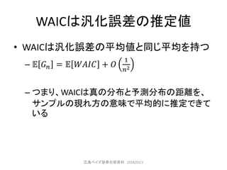 WAICは汎化誤差の推定値
• WAICは汎化誤差の平均値と同じ平均を持つ
– 𝔼 𝐺 𝑛 = 𝔼 𝑊𝐴𝐼𝐶 + 𝑂
1
𝑛2
– つまり、WAICは真の分布と予測分布の距離を、
サンプルの現れ方の意味で平均的に推定できて
いる
広島ベイズ塾春合宿資料 2018/03/2
 