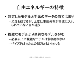 自由エネルギーの特徴
• 想定したモデルと手元のデータの当てはまり
– 尤度と似てるが、尤度は事前分布が考慮に入れ
られていない点が違う
• 複雑なモデルより単純なモデルを好む
– 必要以上に複雑なモデルは評価されない
– ベイズ的オッカムの剃刀ともいわれる
広島ベイズ塾春合宿資料 2018/03/2
 