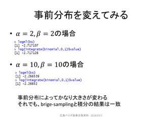 事前分布を変えてみる
• 𝛼 = 2, 𝛽 = 2の場合
• 𝛼 = 10, 𝛽 = 10の場合
事前分布によってかなり大きさが変わる
それでも、brige-samplingと積分の結果は一致
広島ベイズ塾春合宿資料 2018/03/2
 
