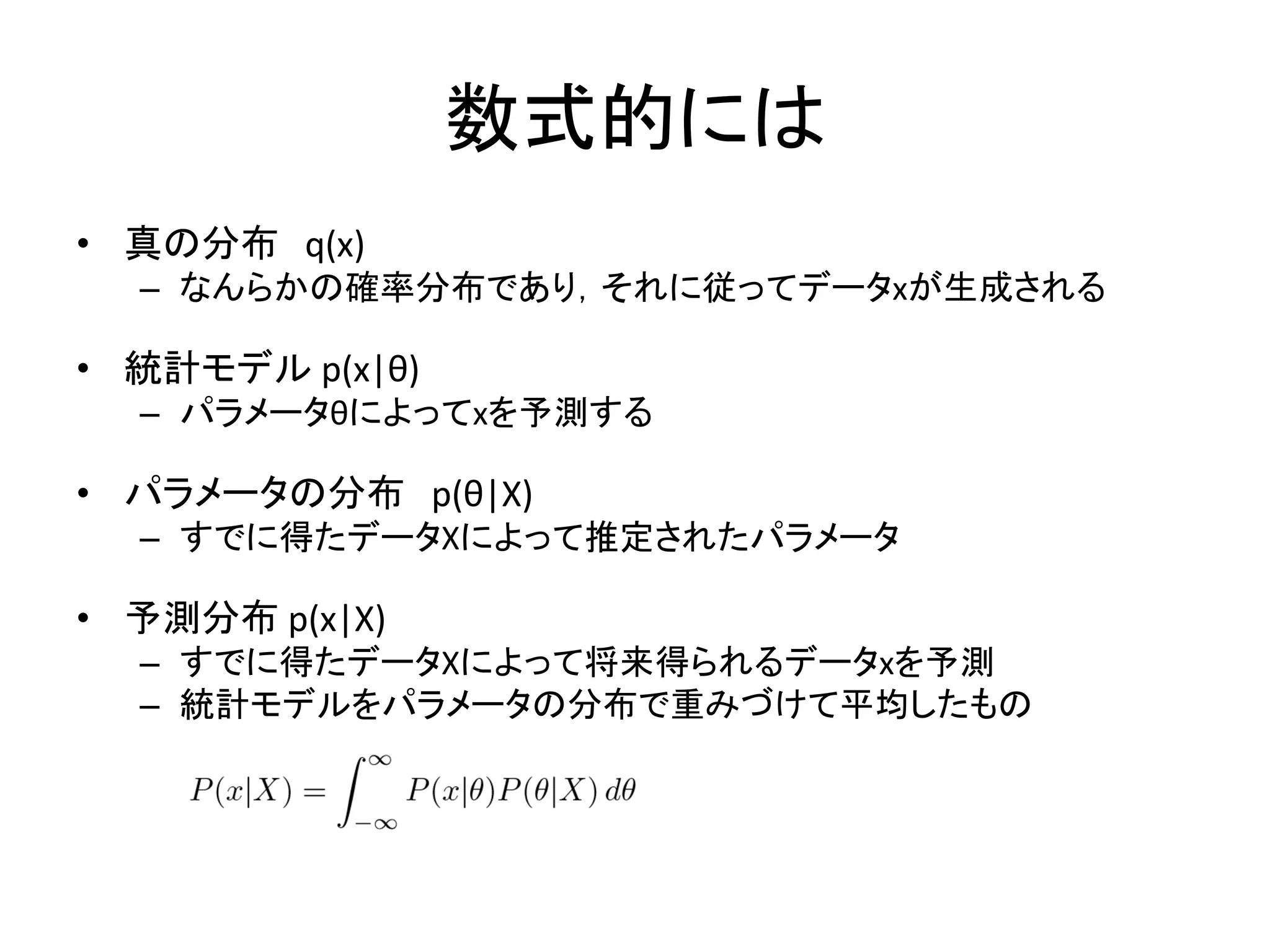数式的には
• 真の分布 q(x)
– なんらかの確率分布であり，それに従ってデータxが生成される
• 統計モデル p(x|θ)
– パラメータθによってxを予測する
• パラメータの分布 p(θ|X)
– すでに得たデータXによって推定されたパラメータ
• 予測分布 p(x|X)
– すでに得たデータXによって将来得られるデータxを予測
– 統計モデルをパラメータの分布で重みづけて平均したもの
 