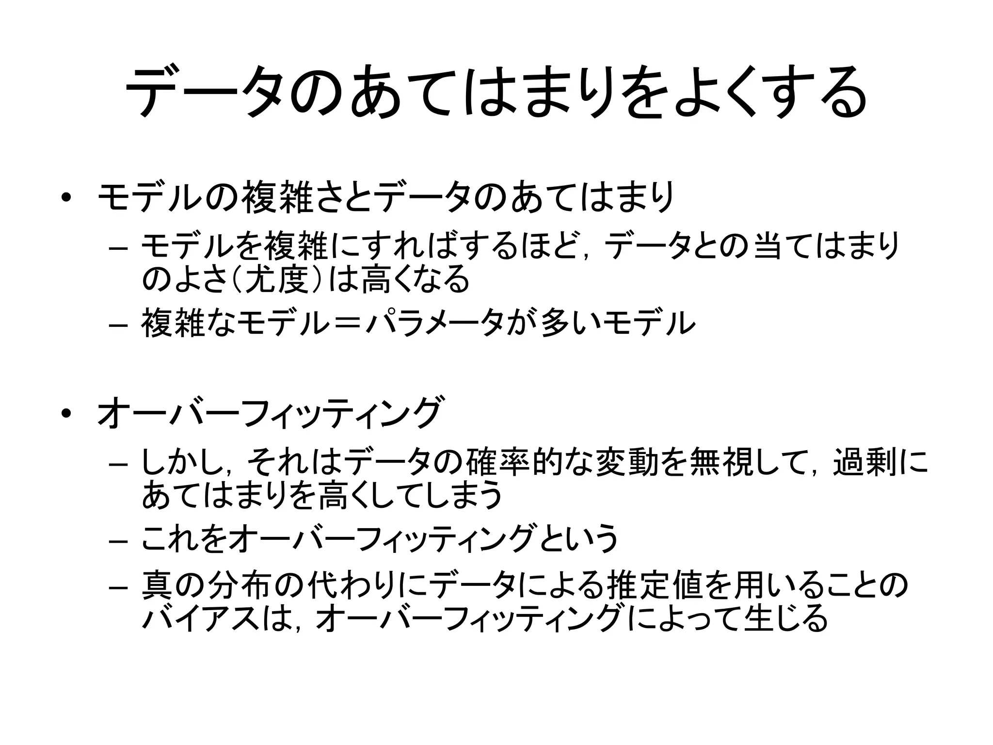 データのあてはまりをよくする
• モデルの複雑さとデータのあてはまり
– モデルを複雑にすればするほど，データとの当てはまり
のよさ（尤度）は高くなる
– 複雑なモデル＝パラメータが多いモデル
• オーバーフィッティング
– しかし，それはデータの確率的な変動を無視して，過剰に
あてはまりを高くしてしまう
– これをオーバーフィッティングという
– 真の分布の代わりにデータによる推定値を用いることの
バイアスは，オーバーフィッティングによって生じる
 