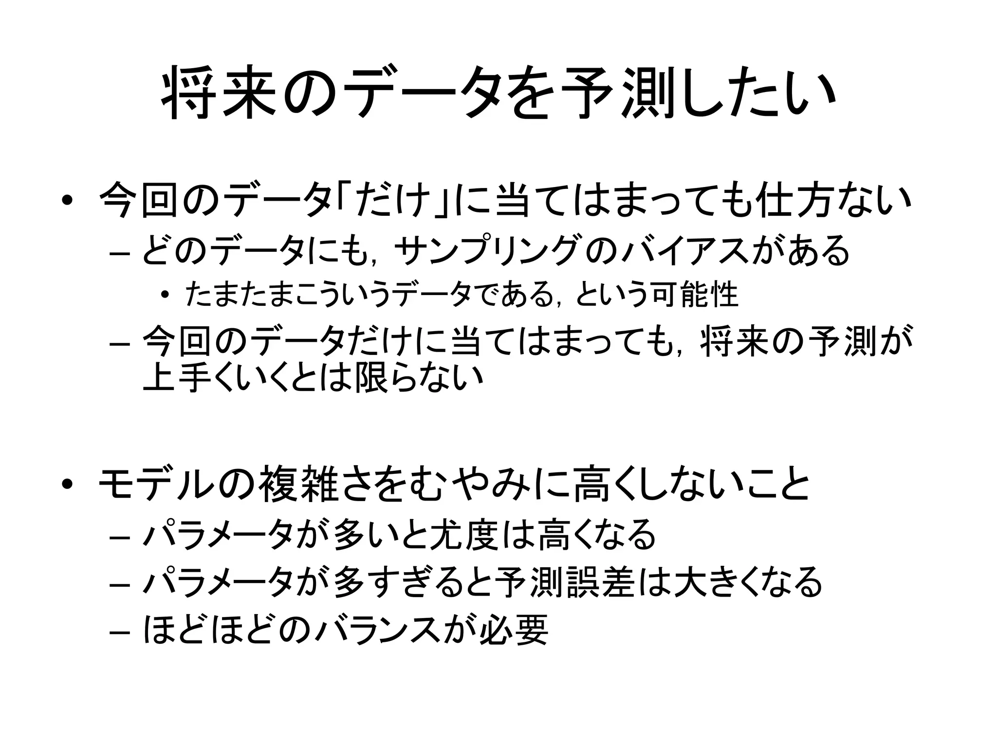 将来のデータを予測したい
• 今回のデータ「だけ」に当てはまっても仕方ない
– どのデータにも，サンプリングのバイアスがある
• たまたまこういうデータである，という可能性
– 今回のデータだけに当てはまっても，将来の予測が
上手くいくとは限らない
• モデルの複雑さをむやみに高くしないこと
– パラメータが多いと尤度は高くなる
– パラメータが多すぎると予測誤差は大きくなる
– ほどほどのバランスが必要
 