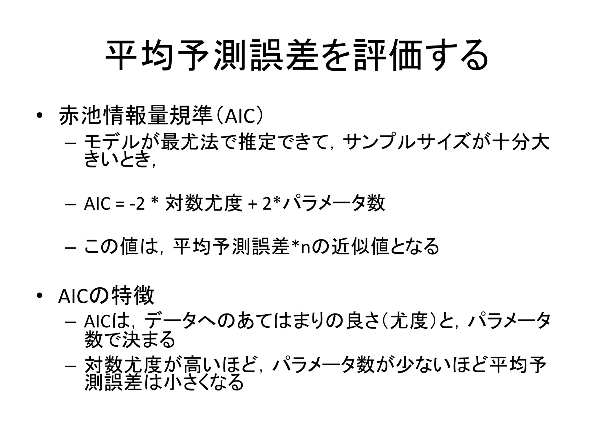 平均予測誤差を評価する
• 赤池情報量規準（AIC）
– モデルが最尤法で推定できて，サンプルサイズが十分大
きいとき，
– AIC = -2 * 対数尤度 + 2*パラメータ数
– この値は，平均予測誤差*nの近似値となる
• AICの特徴
– AICは，データへのあてはまりの良さ（尤度）と，パラメータ
数で決まる
– 対数尤度が高いほど，パラメータ数が少ないほど平均予
測誤差は小さくなる
 