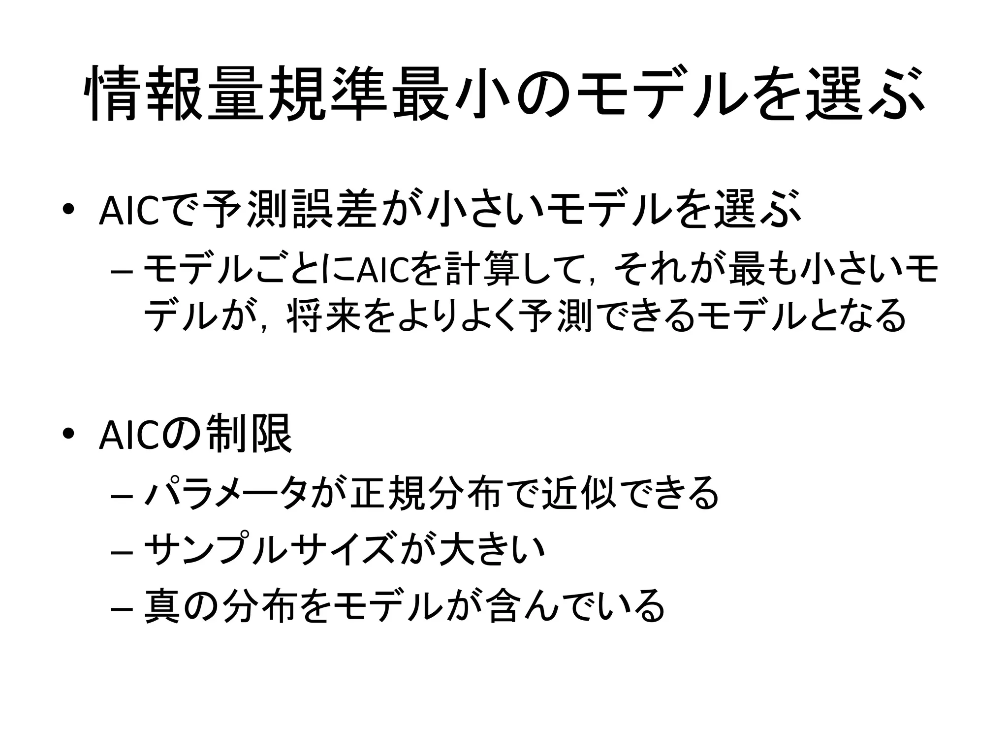 情報量規準最小のモデルを選ぶ
• AICで予測誤差が小さいモデルを選ぶ
– モデルごとにAICを計算して，それが最も小さいモ
デルが，将来をよりよく予測できるモデルとなる
• AICの制限
– パラメータが正規分布で近似できる
– サンプルサイズが大きい
– 真の分布をモデルが含んでいる
 