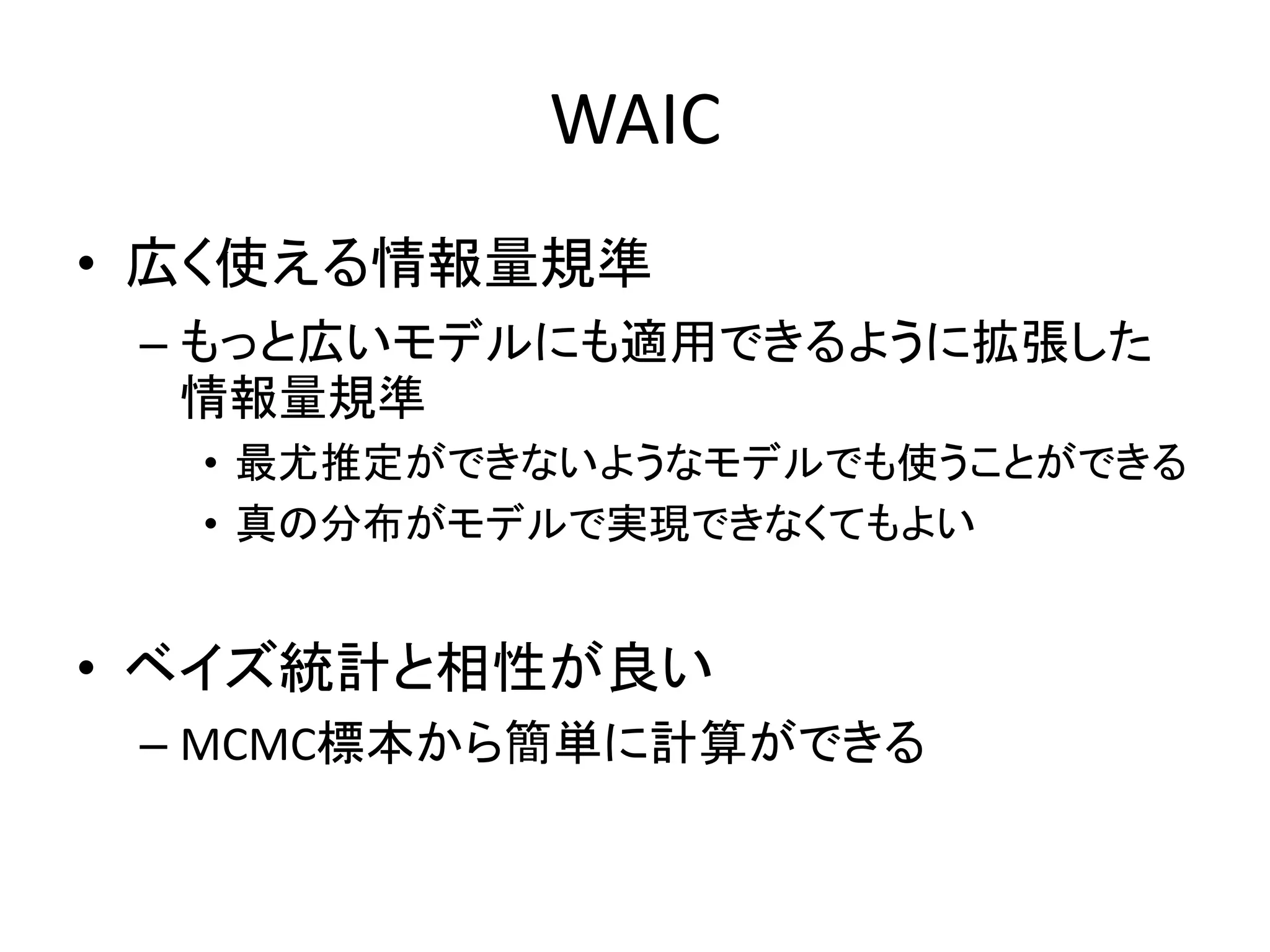 WAIC
• 広く使える情報量規準
– もっと広いモデルにも適用できるように拡張した
情報量規準
• 最尤推定ができないようなモデルでも使うことができる
• 真の分布がモデルで実現できなくてもよい
• ベイズ統計と相性が良い
– MCMC標本から簡単に計算ができる
 