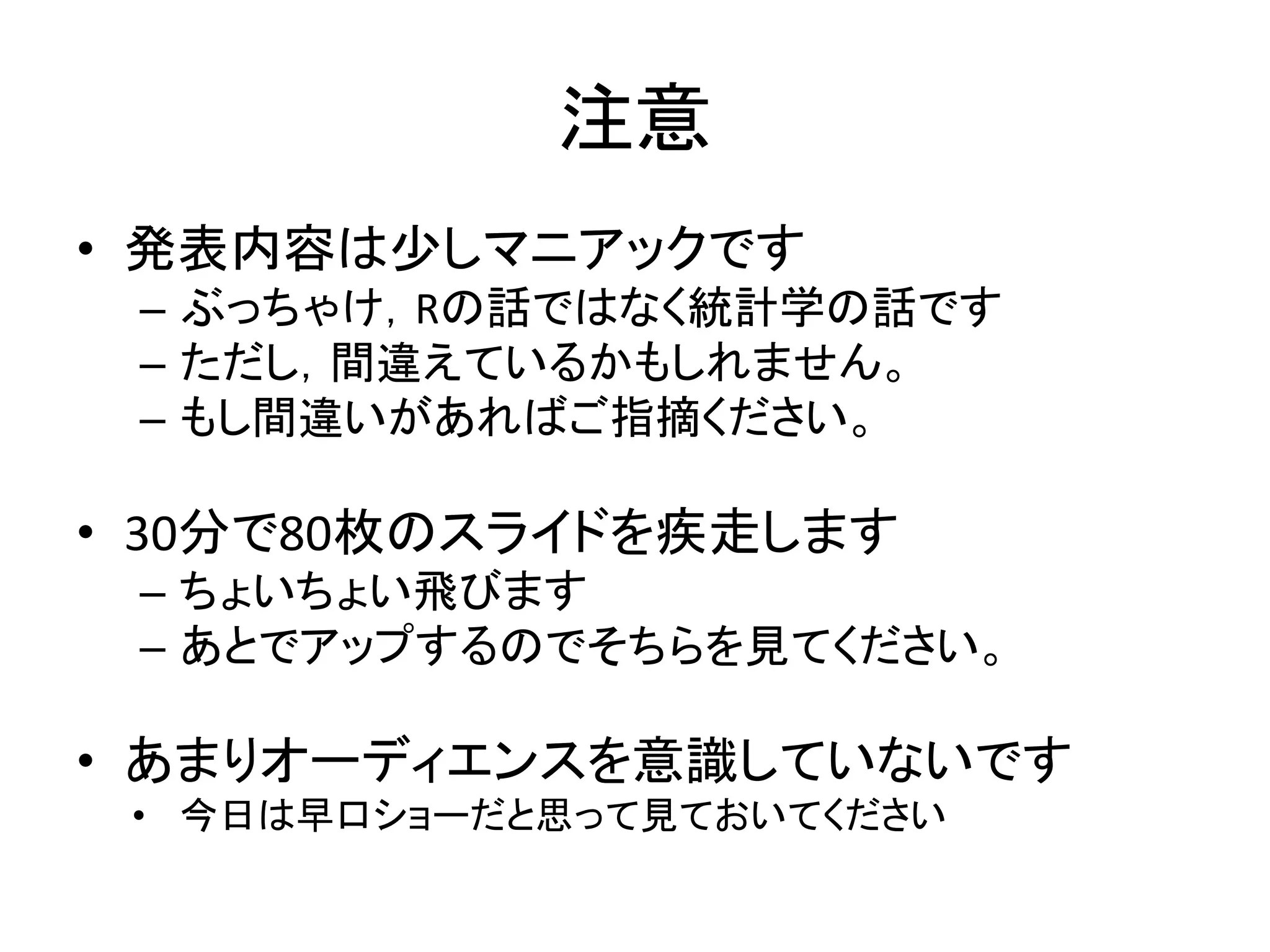 注意
• 発表内容は少しマニアックです
– ぶっちゃけ，Rの話ではなく統計学の話です
– ただし，間違えているかもしれません。
– もし間違いがあればご指摘ください。
• 30分で80枚のスライドを疾走します
– ちょいちょい飛びます
– あとでアップするのでそちらを見てください。
• あまりオーディエンスを意識していないです
• 今日は早口ショーだと思って見ておいてください
 