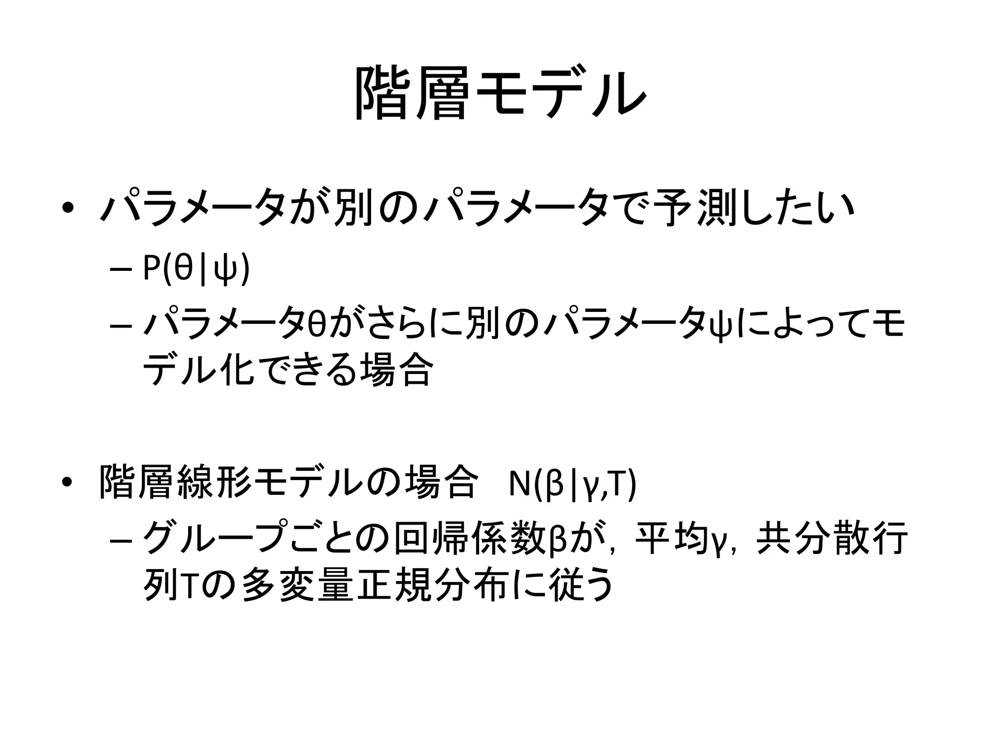 階層モデル
• パラメータが別のパラメータで予測したい
– P(θ|ψ)
– パラメータθがさらに別のパラメータψによってモ
デル化できる場合
• 階層線形モデルの場合 N(β|γ,Τ)
– グループごとの回帰係数βが，平均γ，共分散行
列Τの多変量正規分布に従う
 