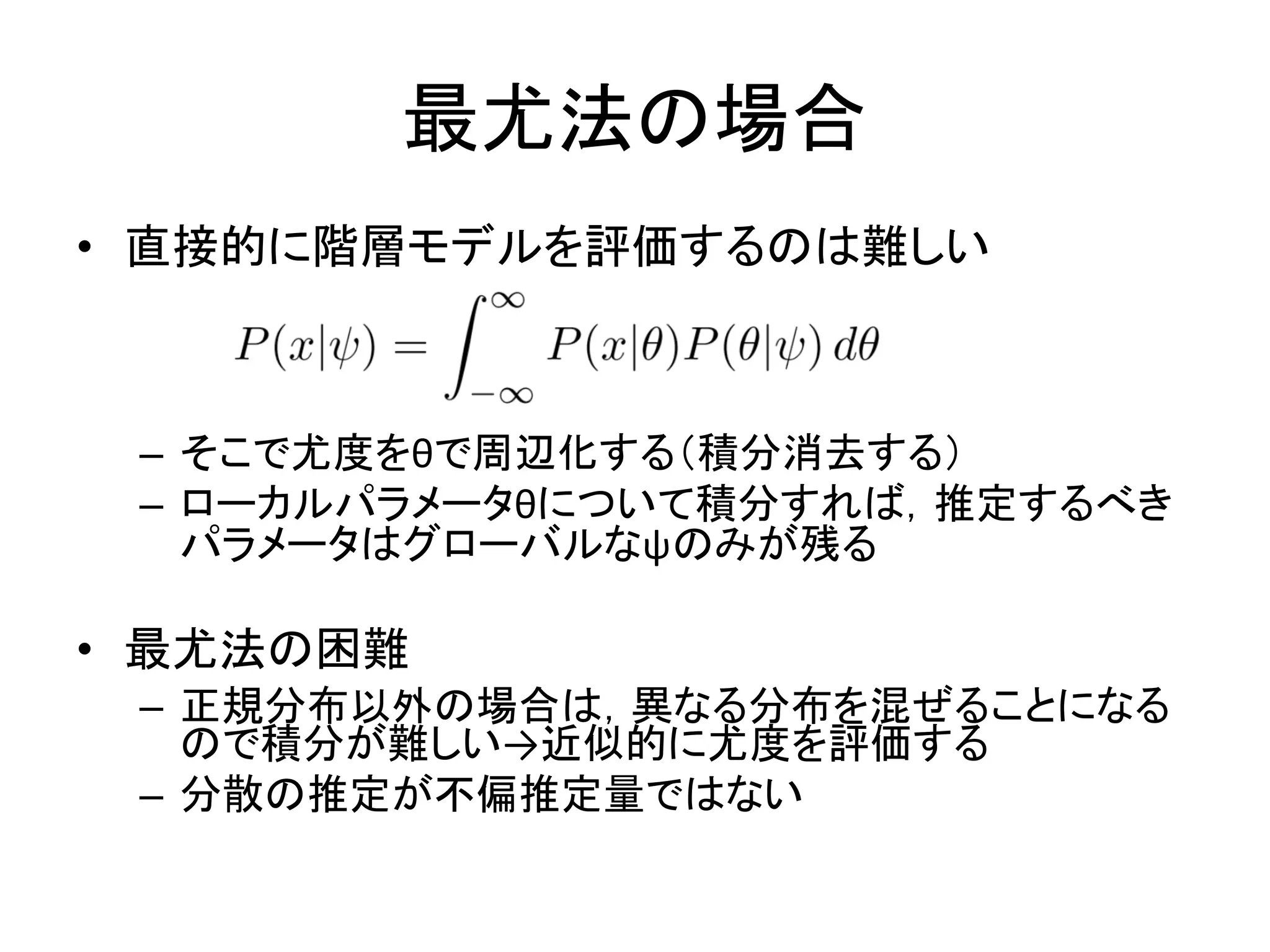 最尤法の場合
• 直接的に階層モデルを評価するのは難しい
– そこで尤度をθで周辺化する（積分消去する）
– ローカルパラメータθについて積分すれば，推定するべき
パラメータはグローバルなψのみが残る
• 最尤法の困難
– 正規分布以外の場合は，異なる分布を混ぜることになる
ので積分が難しい→近似的に尤度を評価する
– 分散の推定が不偏推定量ではない
 