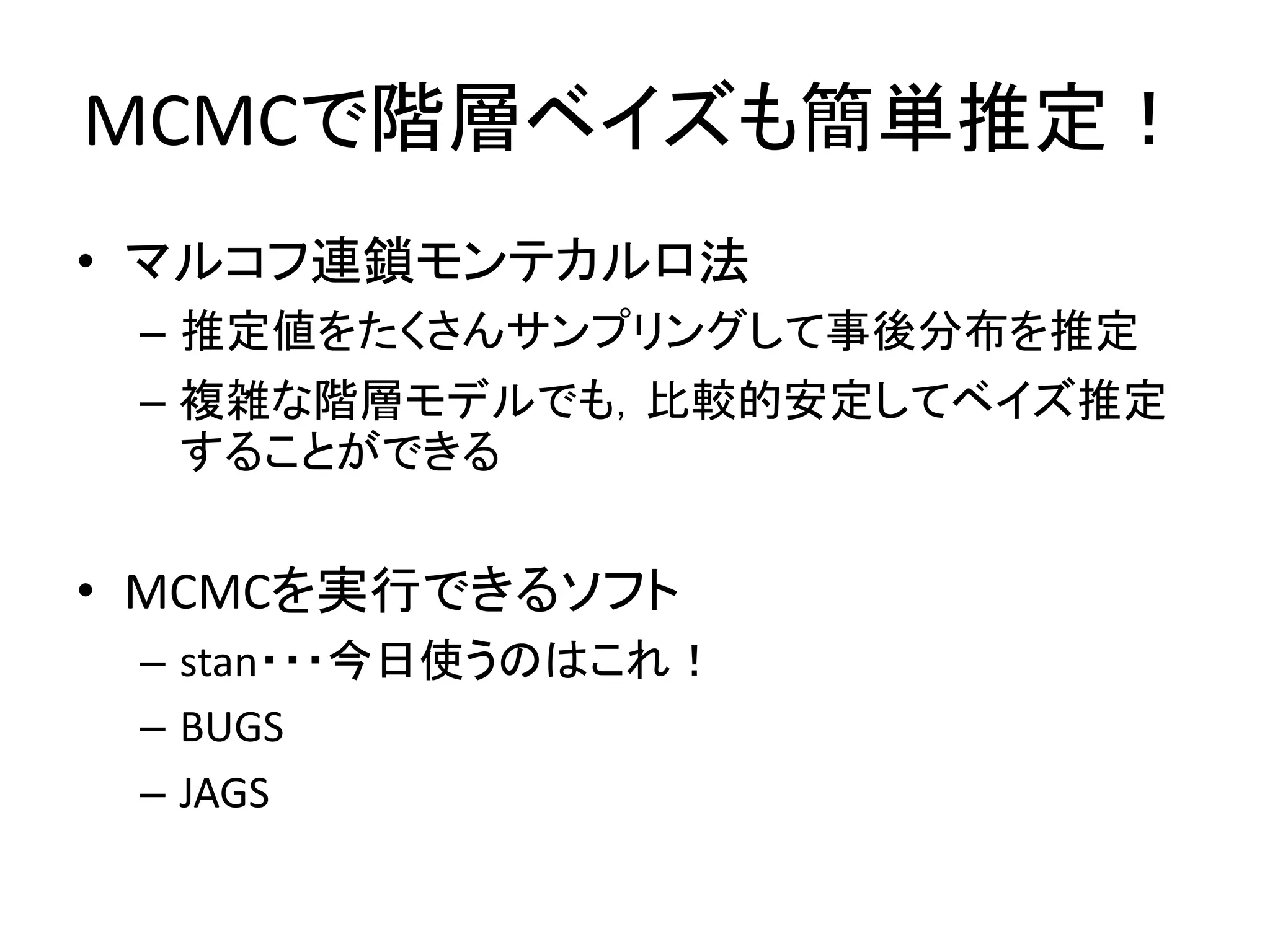 MCMCで階層ベイズも簡単推定！
• マルコフ連鎖モンテカルロ法
– 推定値をたくさんサンプリングして事後分布を推定
– 複雑な階層モデルでも，比較的安定してベイズ推定
することができる
• MCMCを実行できるソフト
– stan・・・今日使うのはこれ！
– BUGS
– JAGS
 