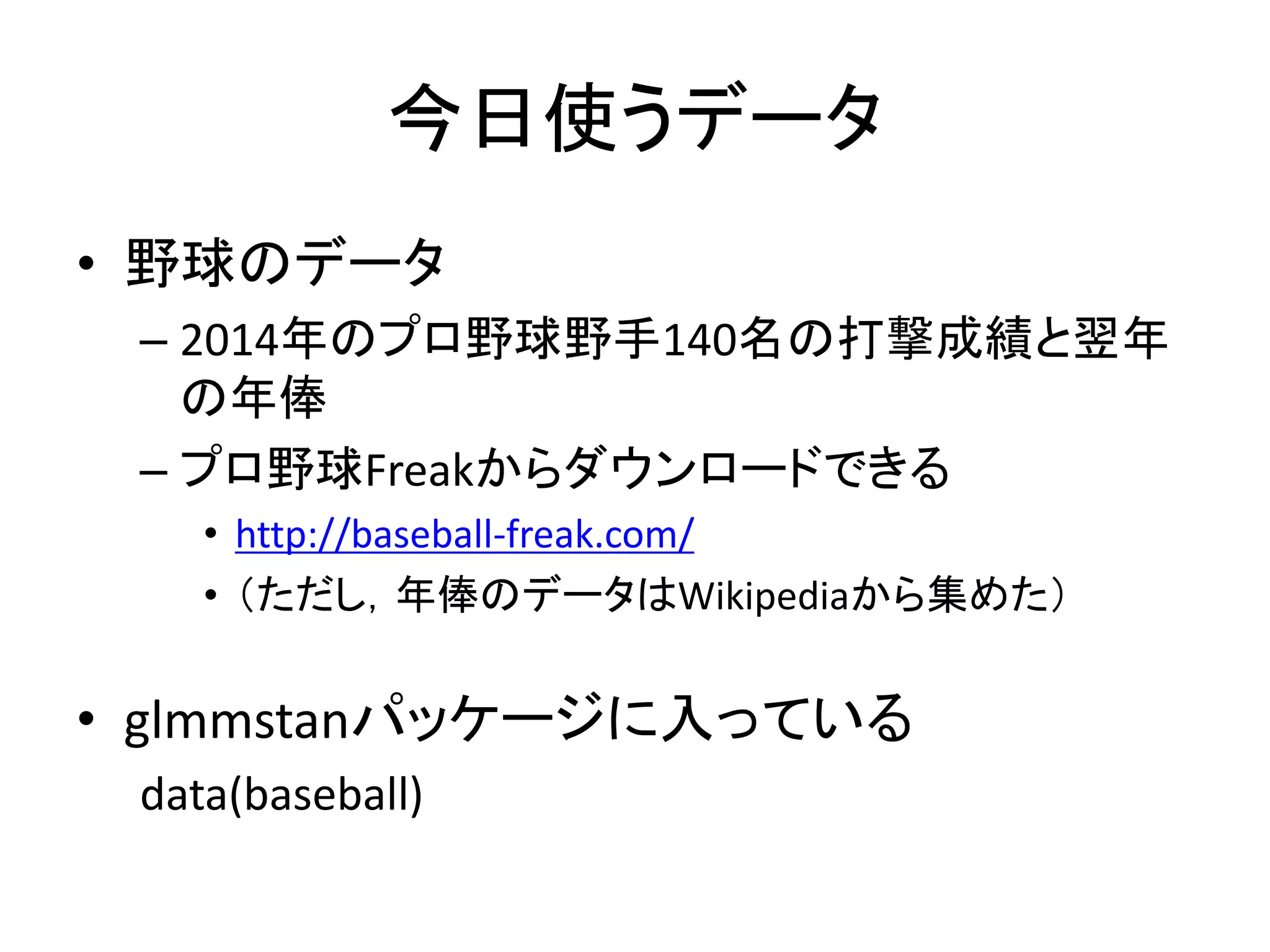 今日使うデータ
• 野球のデータ
– 2014年のプロ野球野手140名の打撃成績と翌年
の年俸
– プロ野球Freakからダウンロードできる
• http://baseball-freak.com/
• （ただし，年俸のデータはWikipediaから集めた）
• glmmstanパッケージに入っている
data(baseball)
 