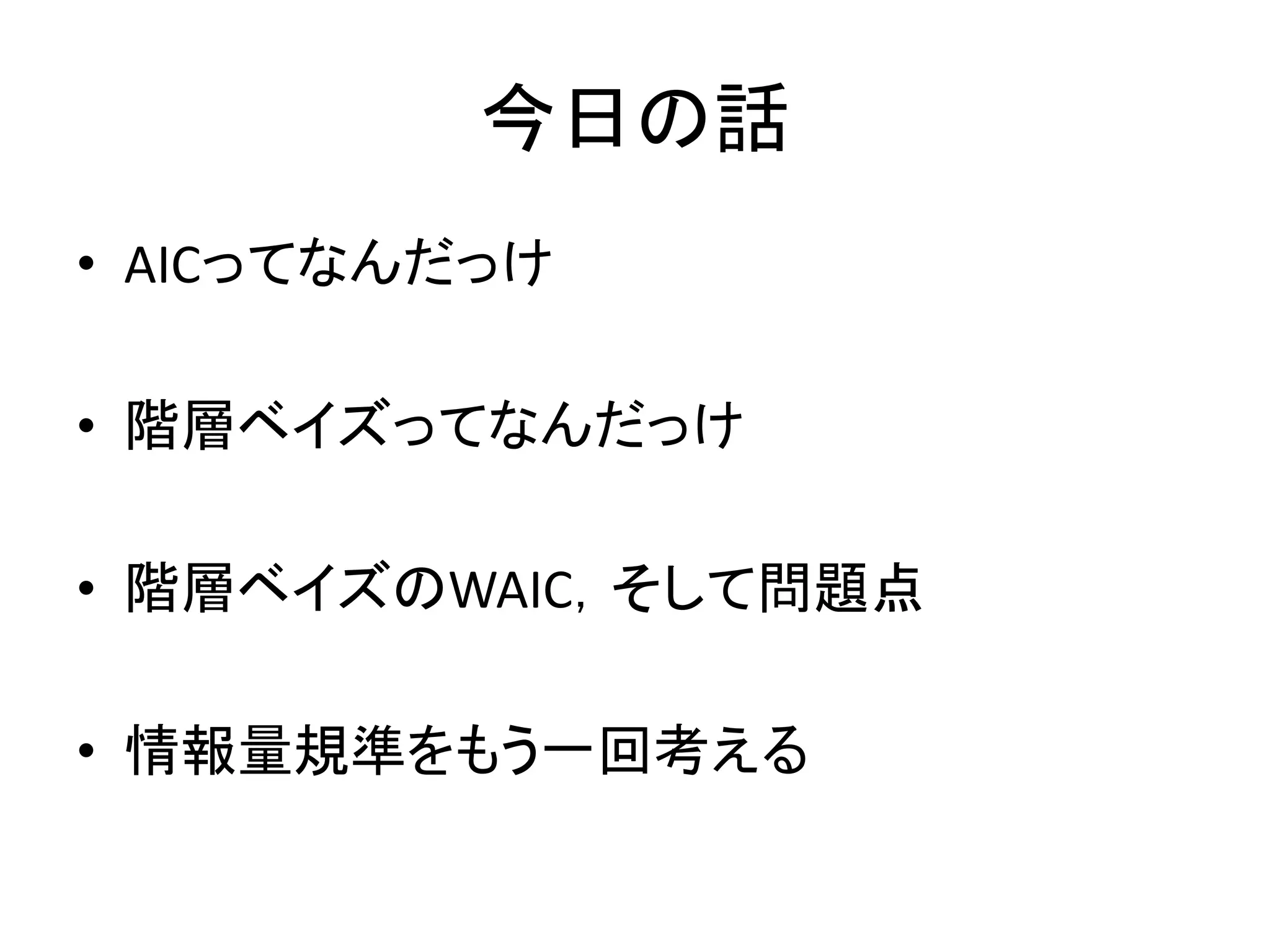今日の話
• AICってなんだっけ
• 階層ベイズってなんだっけ
• 階層ベイズのWAIC，そして問題点
• 情報量規準をもう一回考える
 