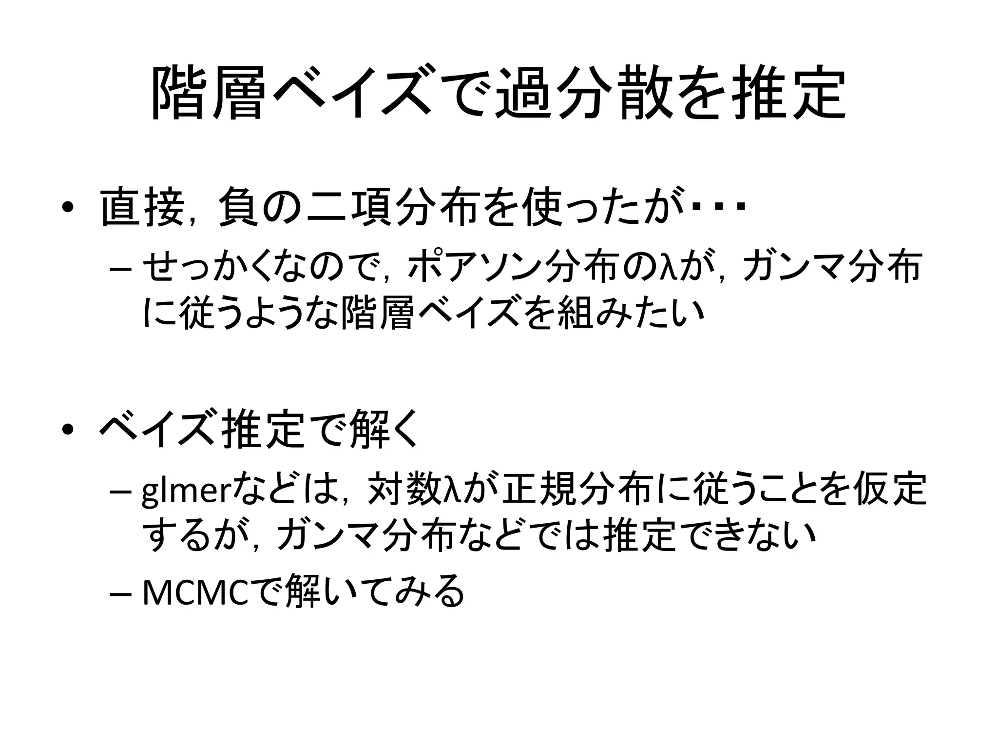 階層ベイズで過分散を推定
• 直接，負の二項分布を使ったが・・・
– せっかくなので，ポアソン分布のλが，ガンマ分布
に従うような階層ベイズを組みたい
• ベイズ推定で解く
– glmerなどは，対数λが正規分布に従うことを仮定
するが，ガンマ分布などでは推定できない
– MCMCで解いてみる
 