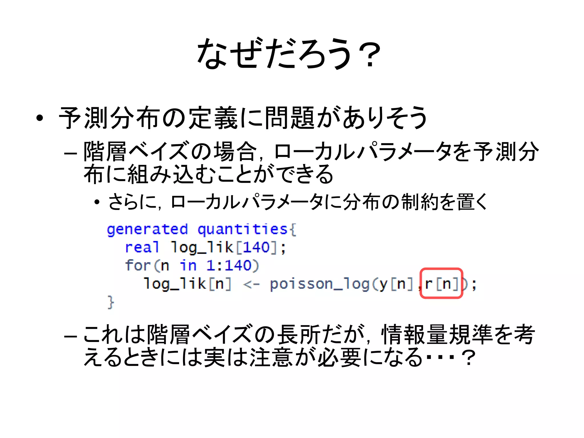 なぜだろう？
• 予測分布の定義に問題がありそう
– 階層ベイズの場合，ローカルパラメータを予測分
布に組み込むことができる
• さらに，ローカルパラメータに分布の制約を置く
– これは階層ベイズの長所だが，情報量規準を考
えるときには実は注意が必要になる・・・？
 