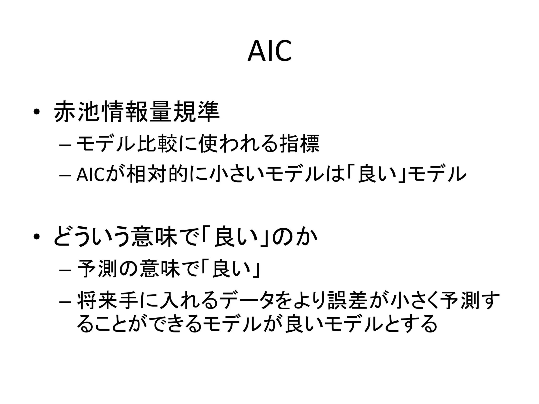 AIC
• 赤池情報量規準
– モデル比較に使われる指標
– AICが相対的に小さいモデルは「良い」モデル
• どういう意味で「良い」のか
– 予測の意味で「良い」
– 将来手に入れるデータをより誤差が小さく予測す
ることができるモデルが良いモデルとする
 
