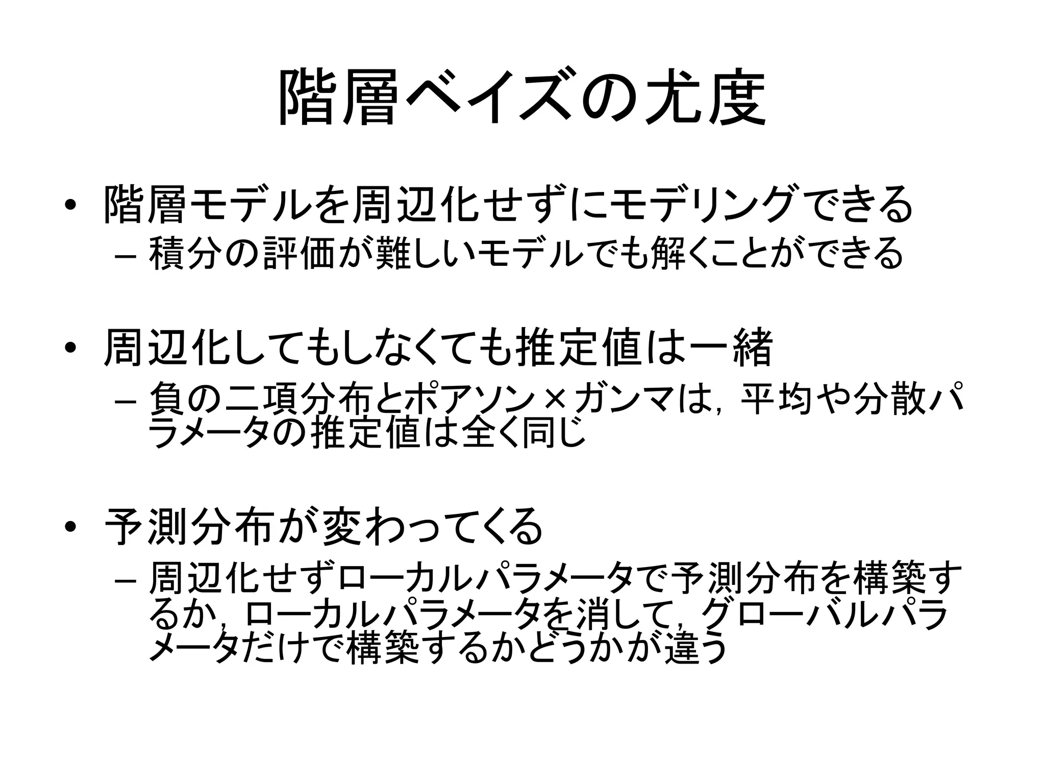 階層ベイズの尤度
• 階層モデルを周辺化せずにモデリングできる
– 積分の評価が難しいモデルでも解くことができる
• 周辺化してもしなくても推定値は一緒
– 負の二項分布とポアソン×ガンマは，平均や分散パ
ラメータの推定値は全く同じ
• 予測分布が変わってくる
– 周辺化せずローカルパラメータで予測分布を構築す
るか，ローカルパラメータを消して，グローバルパラ
メータだけで構築するかどうかが違う
 