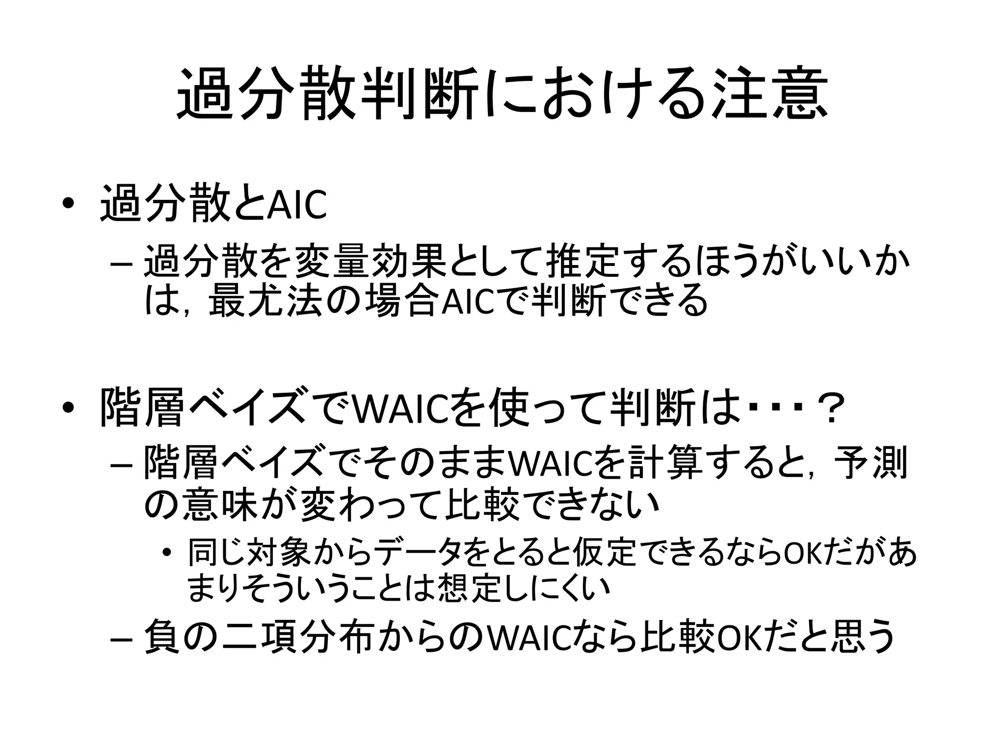 過分散判断における注意
• 過分散とAIC
– 過分散を変量効果として推定するほうがいいか
は，最尤法の場合AICで判断できる
• 階層ベイズでWAICを使って判断は・・・？
– 階層ベイズでそのままWAICを計算すると，予測
の意味が変わって比較できない
• 同じ対象からデータをとると仮定できるならOKだがあ
まりそういうことは想定しにくい
– 負の二項分布からのWAICなら比較OKだと思う
 