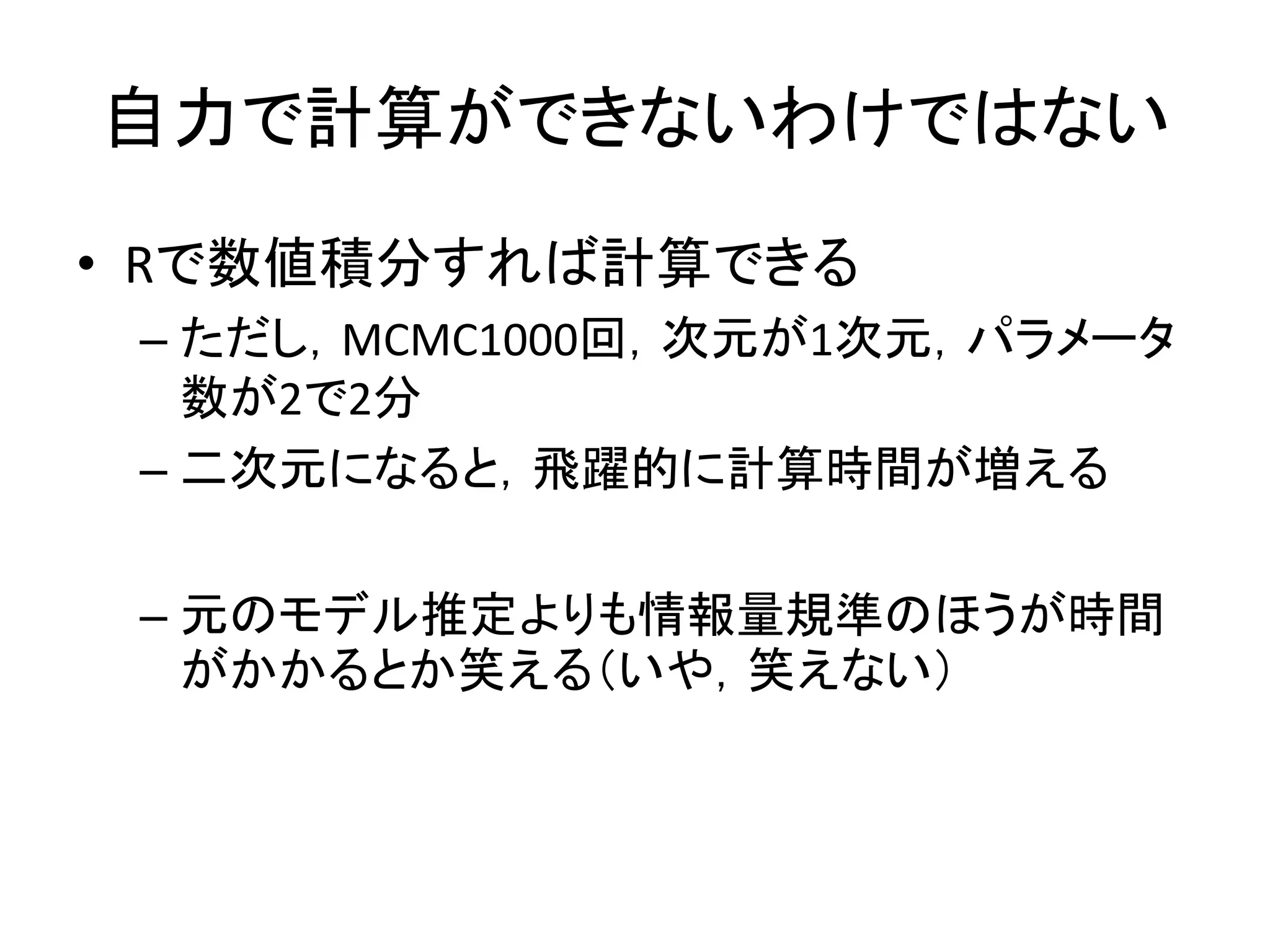 自力で計算ができないわけではない
• Rで数値積分すれば計算できる
– ただし，MCMC1000回，次元が1次元，パラメータ
数が2で2分
– 二次元になると，飛躍的に計算時間が増える
– 元のモデル推定よりも情報量規準のほうが時間
がかかるとか笑える（いや，笑えない）
 