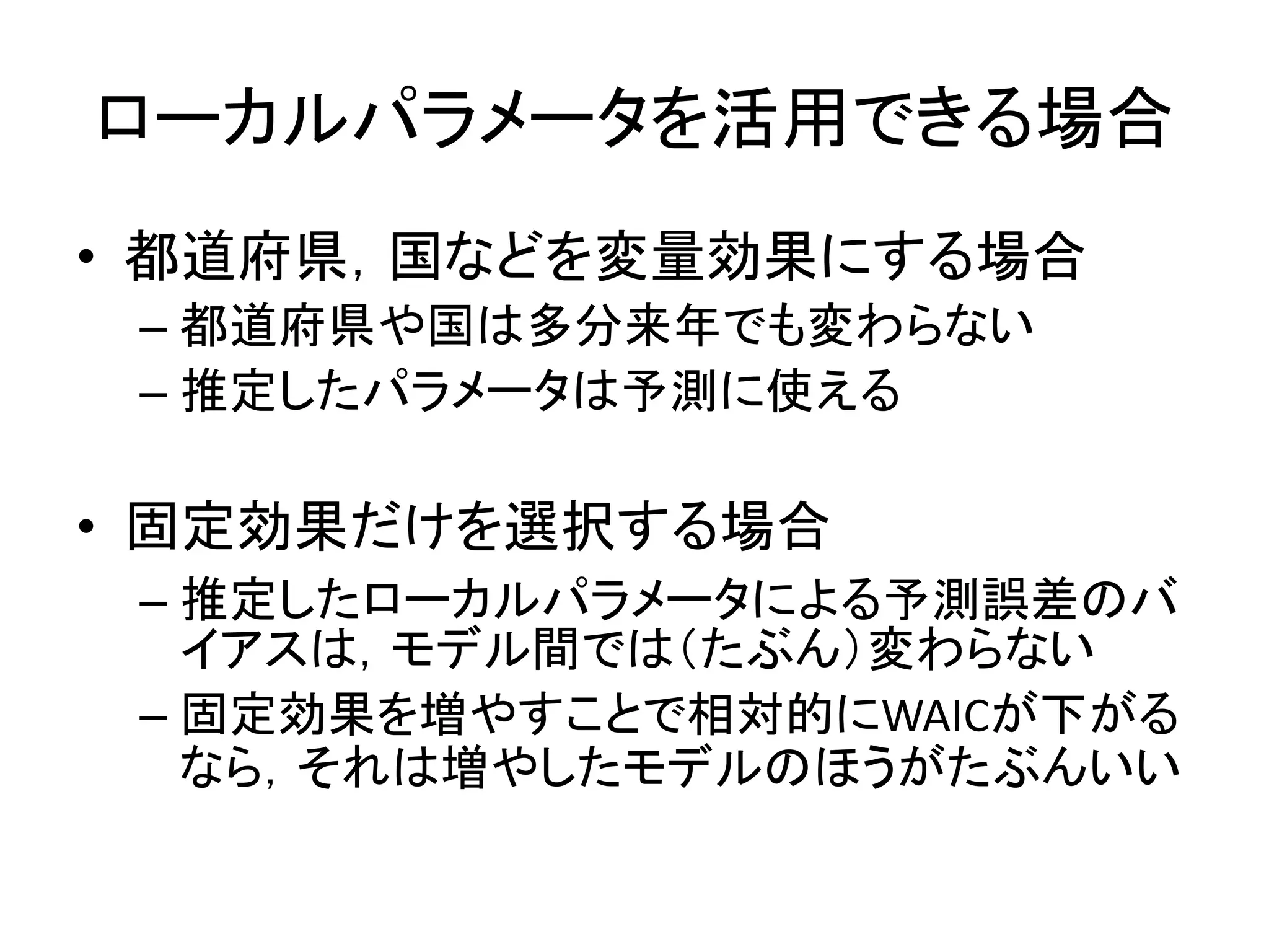 ローカルパラメータを活用できる場合
• 都道府県，国などを変量効果にする場合
– 都道府県や国は多分来年でも変わらない
– 推定したパラメータは予測に使える
• 固定効果だけを選択する場合
– 推定したローカルパラメータによる予測誤差のバ
イアスは，モデル間では（たぶん）変わらない
– 固定効果を増やすことで相対的にWAICが下がる
なら，それは増やしたモデルのほうがたぶんいい
 