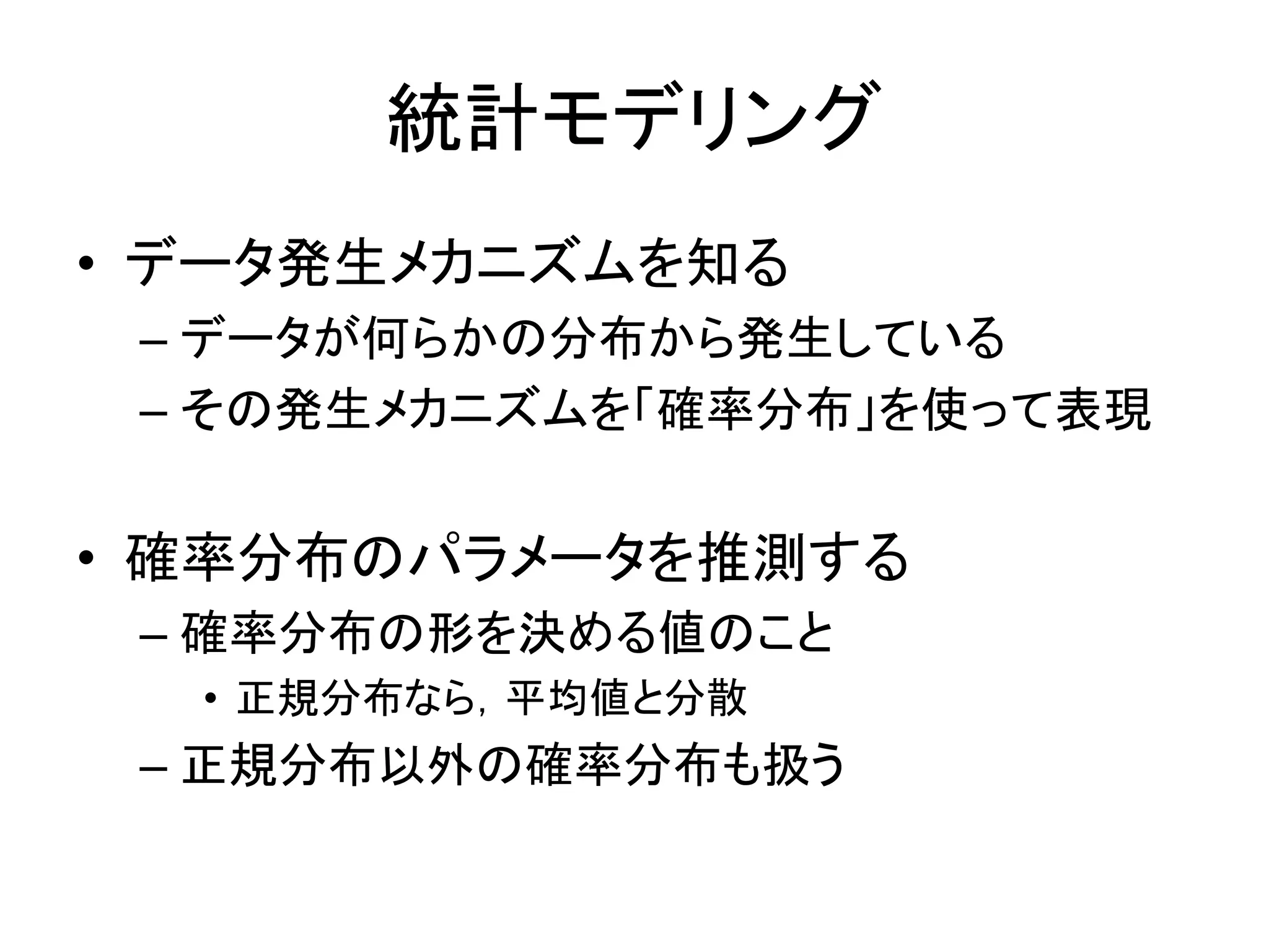 統計モデリング
• データ発生メカニズムを知る
– データが何らかの分布から発生している
– その発生メカニズムを「確率分布」を使って表現
• 確率分布のパラメータを推測する
– 確率分布の形を決める値のこと
• 正規分布なら，平均値と分散
– 正規分布以外の確率分布も扱う
 