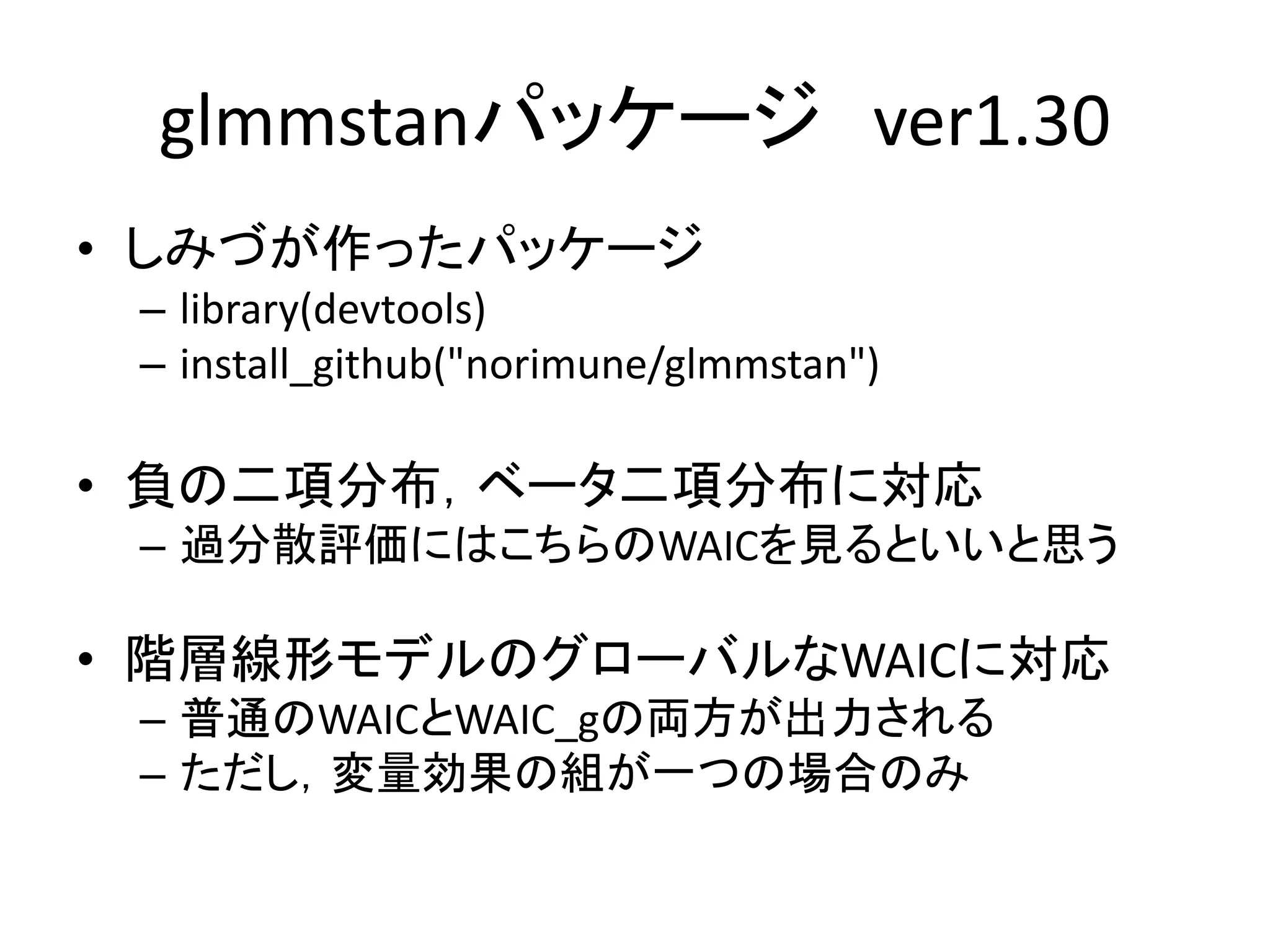 glmmstanパッケージ ver1.30
• しみづが作ったパッケージ
– library(devtools)
– install_github("norimune/glmmstan")
• 負の二項分布，ベータ二項分布に対応
– 過分散評価にはこちらのWAICを見るといいと思う
• 階層線形モデルのグローバルなWAICに対応
– 普通のWAICとWAIC_gの両方が出力される
– ただし，変量効果の組が一つの場合のみ
 