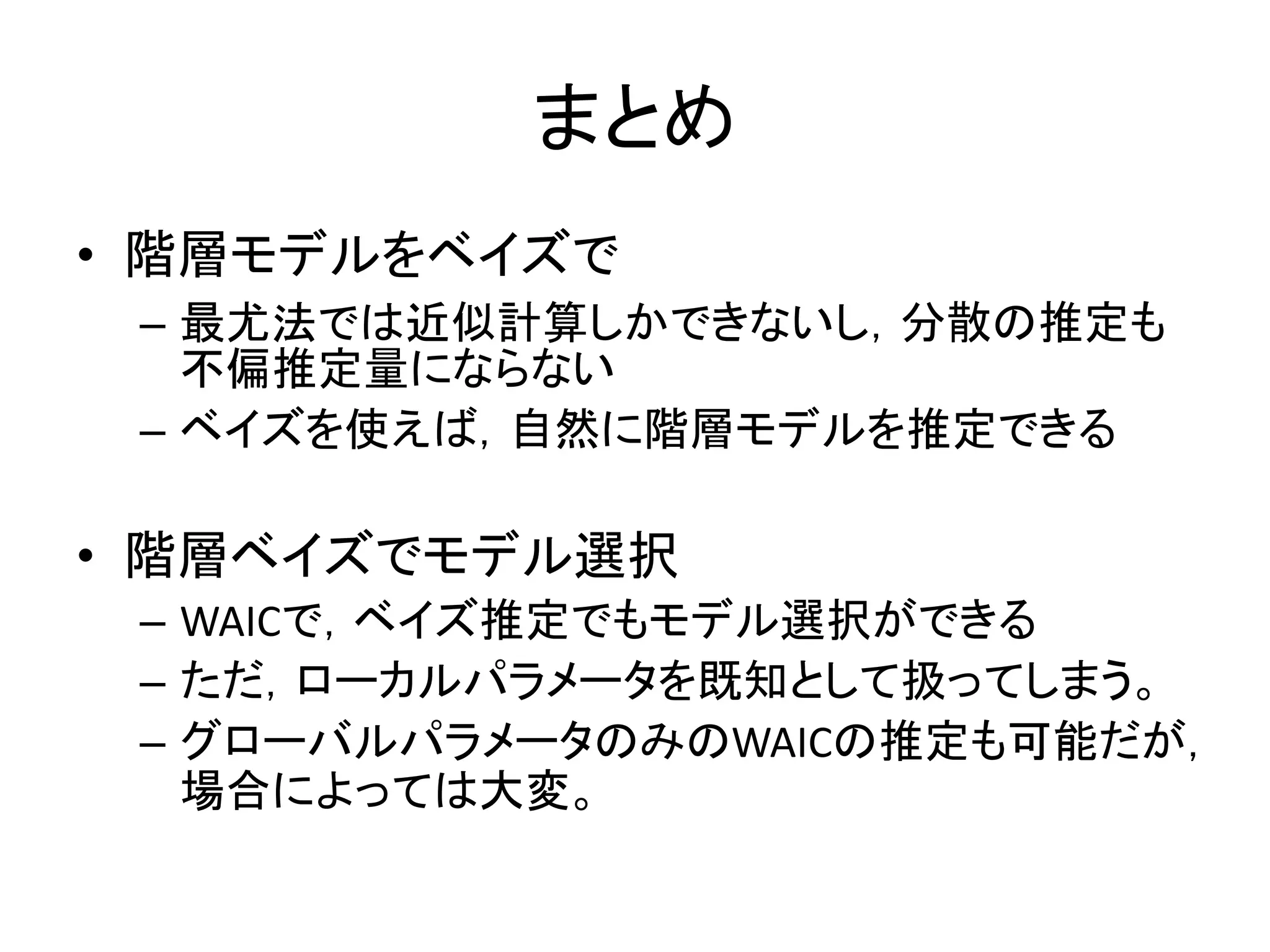 まとめ
• 階層モデルをベイズで
– 最尤法では近似計算しかできないし，分散の推定も
不偏推定量にならない
– ベイズを使えば，自然に階層モデルを推定できる
• 階層ベイズでモデル選択
– WAICで，ベイズ推定でもモデル選択ができる
– ただ，ローカルパラメータを既知として扱ってしまう。
– グローバルパラメータのみのWAICの推定も可能だが，
場合によっては大変。
 