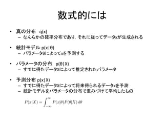 数式的には
• 真の分布 q(x)
– なんらかの確率分布であり，それに従ってデータxが生成される
• 統計モデル p(x|θ)
– パラメータθによってxを予測する
• パラメータの分布 p(θ|X)
– すでに得たデータXによって推定されたパラメータ
• 予測分布 p(x|X)
– すでに得たデータXによって将来得られるデータxを予測
– 統計モデルをパラメータの分布で重みづけて平均したもの
 
