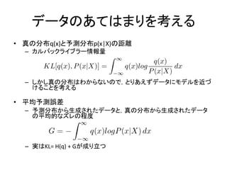 データのあてはまりを考える
• 真の分布q(x)と予測分布p(x|X)の距離
– カルバックライブラー情報量
– しかし真の分布はわからないので，とりあえずデータにモデルを近づ
けることを考える
• 平均予測誤差
– 予測分布から生成されたデータと，真の分布から生成されたデータ
の平均的なズレの程度
– 実はKL= H(q) + Gが成り立つ
 