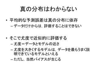 真の分布はわからない
• 平均的な予測誤差は真の分布に依存
– データだけからは，評価することはできない
• そこで尤度で近似的に評価する
– 尤度＝データとモデルの近さ
– 尤度を大きくするモデルは，データを最もうまく説
明できているモデルといえる
– ただし，当然バイアスが生じる
 