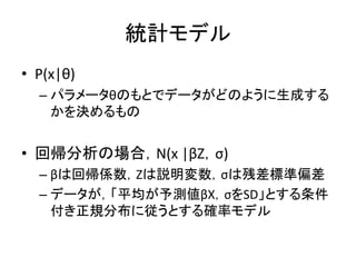 統計モデル
• P(x|θ)
– パラメータθのもとでデータがどのように生成する
かを決めるもの
• 回帰分析の場合，N(x |βZ，σ)
– βは回帰係数，Zは説明変数，σは残差標準偏差
– データが，「平均が予測値βX，σをSD」とする条件
付き正規分布に従うとする確率モデル
 