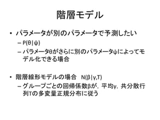 階層モデル
• パラメータが別のパラメータで予測したい
– P(θ|ψ)
– パラメータθがさらに別のパラメータψによってモ
デル化できる場合
• 階層線形モデルの場合 N(β|γ,Τ)
– グループごとの回帰係数βが，平均γ，共分散行
列Τの多変量正規分布に従う
 