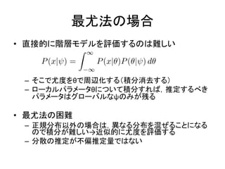 最尤法の場合
• 直接的に階層モデルを評価するのは難しい
– そこで尤度をθで周辺化する（積分消去する）
– ローカルパラメータθについて積分すれば，推定するべき
パラメータはグローバルなψのみが残る
• 最尤法の困難
– 正規分布以外の場合は，異なる分布を混ぜることになる
ので積分が難しい→近似的に尤度を評価する
– 分散の推定が不偏推定量ではない
 