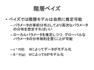 階層ベイズ
• ベイズでは階層モデルは自然に推定可能
– パラメータの事前分布としてより高次なパラメータ
の分布を想定すればいい
– ローカルパラメータを推定しつつ，グローバルな
パラメータの分布制約を置くことが可能
– x ~ P(θ) θによってデータがモデル化
– θ ~ P(ψ) Ψによってθがモデル化
 